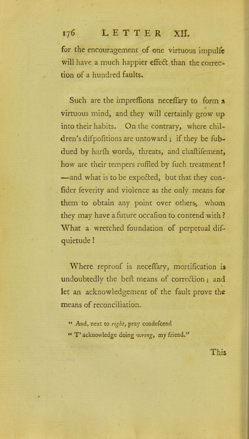 for the encouragement of one virtuous impullc will have a much happier effect than the correct tion of a hundred faults* Such are the impreffions necelTary to form a virtuous mind, and they will certainly grow up into their habits. On the contrary, where chil- dren's difpofitions are untoward if they be fub- dued by harfh words, threats, and chaftifement, how are their tempers ruffled by fuch treatment! —and what is to be expected, but that they con- fider feverity and violence as the only means for them to obtain any point over others^ whom they may have a future occafion to contend with ? What a wretched foundation of perpetual dif- quietude! Where reproof is neceffary, mortification is undoubtedly the beft means of correction and let an acknowledgement of the fault prove the means of reconciliation.  And, next to right, pray condefcend  T' acknowledge doing wrong, my friend. This