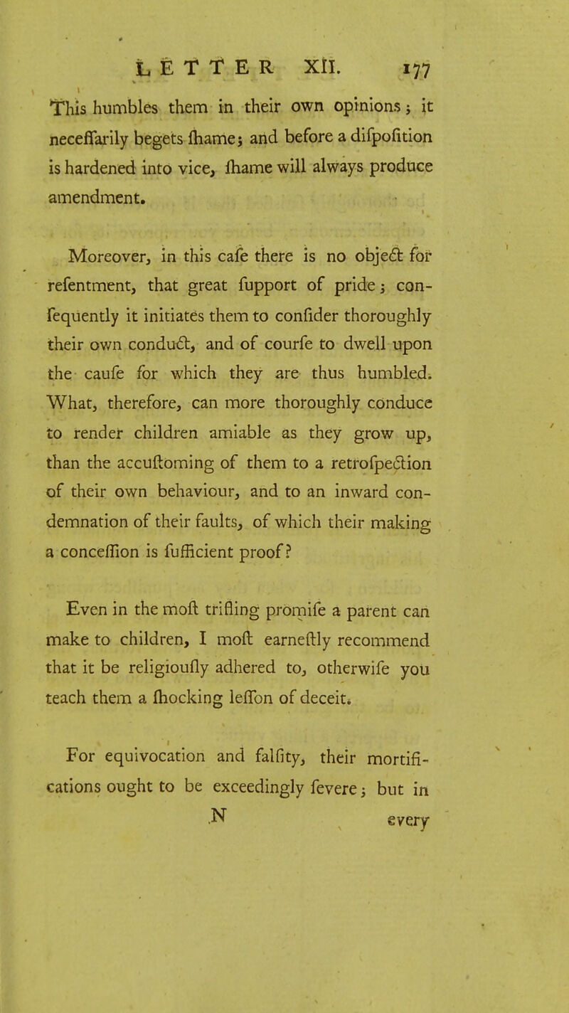 1 This humbles them in their own opinions; it neceffarily begets ftiame; and before a difpofition is hardened into vice, lhame will always produce amendment. Moreover, in this cafe there is no object for refentment, that great fupport of pride 5 con- Fequently it initiates them to confider thoroughly their own conduit, and of courfe to dwell upon the caufe for which they are thus humbled. What, therefore, can more thoroughly conduce to render children amiable as they grow up, than the accuftoming of them to a retrofpection of their own behaviour, and to an inward con- demnation of their faults, of which their making a conceflion is fufficient proof? Even in the moft trifling promife a parent can make to children, I moft earneftly recommend that it be religioufly adhered to, otherwife you teach them a Ihocking leffon of deceit* 1 For equivocation and falfity, their mortifi- cations ought to be exceedingly fevere j but in .N every