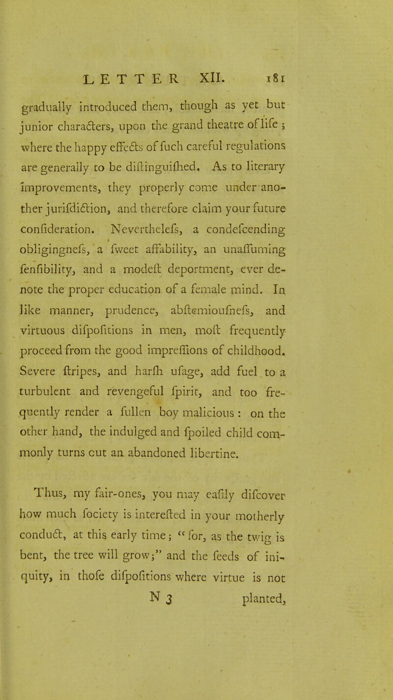 gradually introduced them, though as yet but junior characters, upon the grand theatre oflife ; where the happy effects of fuch careful regulations are generally to be diftinguiflied. As to literary improvements, they properly come under ano- ther jurifdiction, and therefore claim your future confideration. Neverthelefs, a condefcending obligingnefs, a fweet affability, an unaffuming fenfibility, and a modeft deportment, ever de- note the proper education of a female mind. In like manner, prudence, abftemioufnefs, and virtuous difpofitions in men, mofb frequently proceed from the good impreffions of childhood. Severe ftripes, and harm ufage, add fuel to a turbulent and revengeful fpirit, and too fre- quently render a fullen boy malicious : on the other hand, the indulged and fpoiled child com- monly turns cut an abandoned libertine. Thus, my fair-ones, you may eafily difcover how much fociety is interefted in your motherly conduct, at this early time; {C for, as the twig is bent, the tree will grow; and the feeds of ini- quity, in thofe difpofitions where virtue is not N 3 planted,