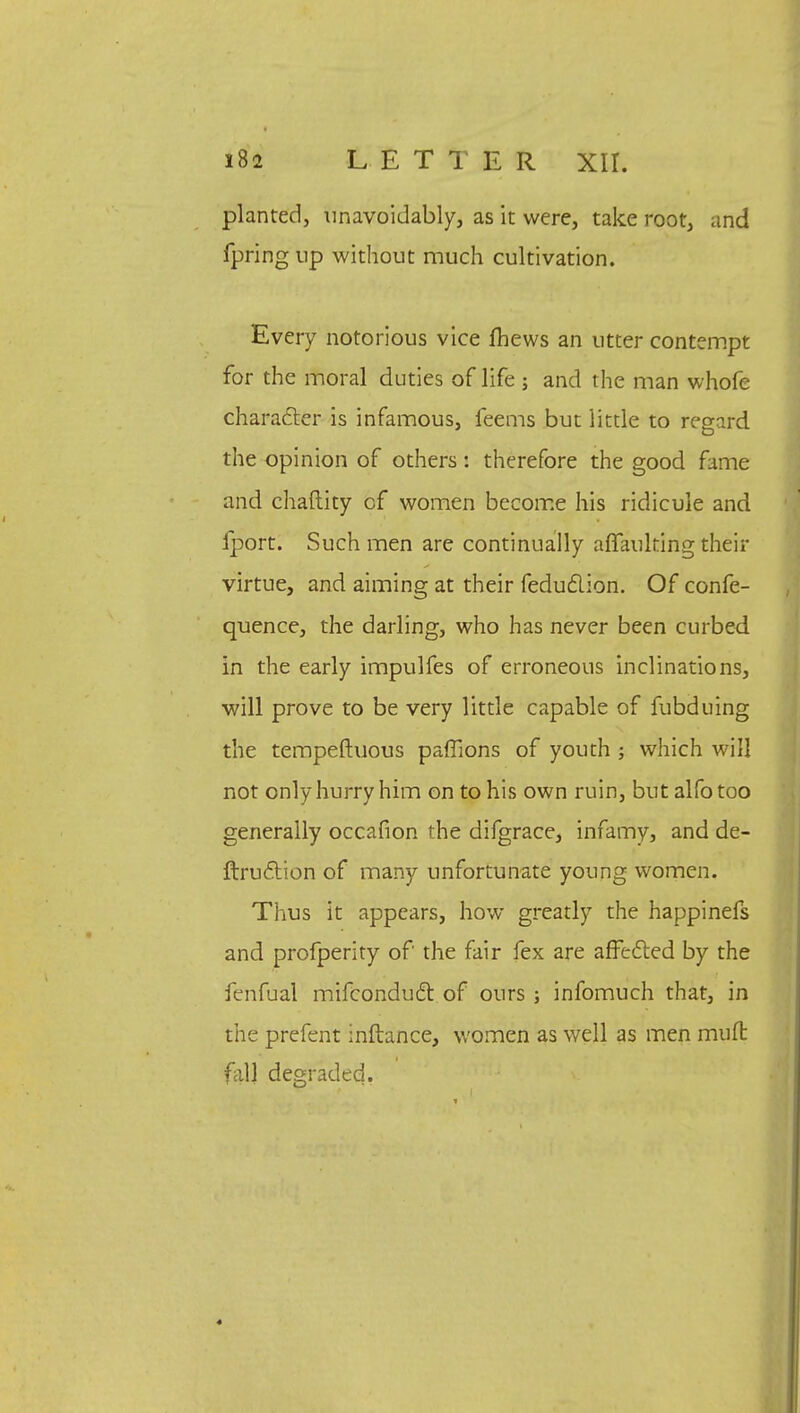 planted, unavoidably, as it were, take root, and fpring up without much cultivation. Every notorious vice fhews an utter contempt for the moral duties of life ; and the man whofe character is infamous, feems but little to regard the opinion of others : therefore the good fame and chaftity of women become his ridicule and fport. Such men are continually affaulting their virtue, and aiming at their feduclion. Of confe- quence, the darling, who has never been curbed in the early impulfes of erroneous inclinations, will prove to be very little capable of fubduing the tempeftuous paffions of youth ; which will not only hurry him on to his own ruin, but alfotoo generally occafion the difgrace, infamy, and de- ftruclion of many unfortunate young women. Thus it appears, how greatly the happinefs and profperity of the fair fex are affected by the fenfual mifconducl: of ours ; infomuch that, in the prefent inftance, women as well as men rnufl fill] degraded.