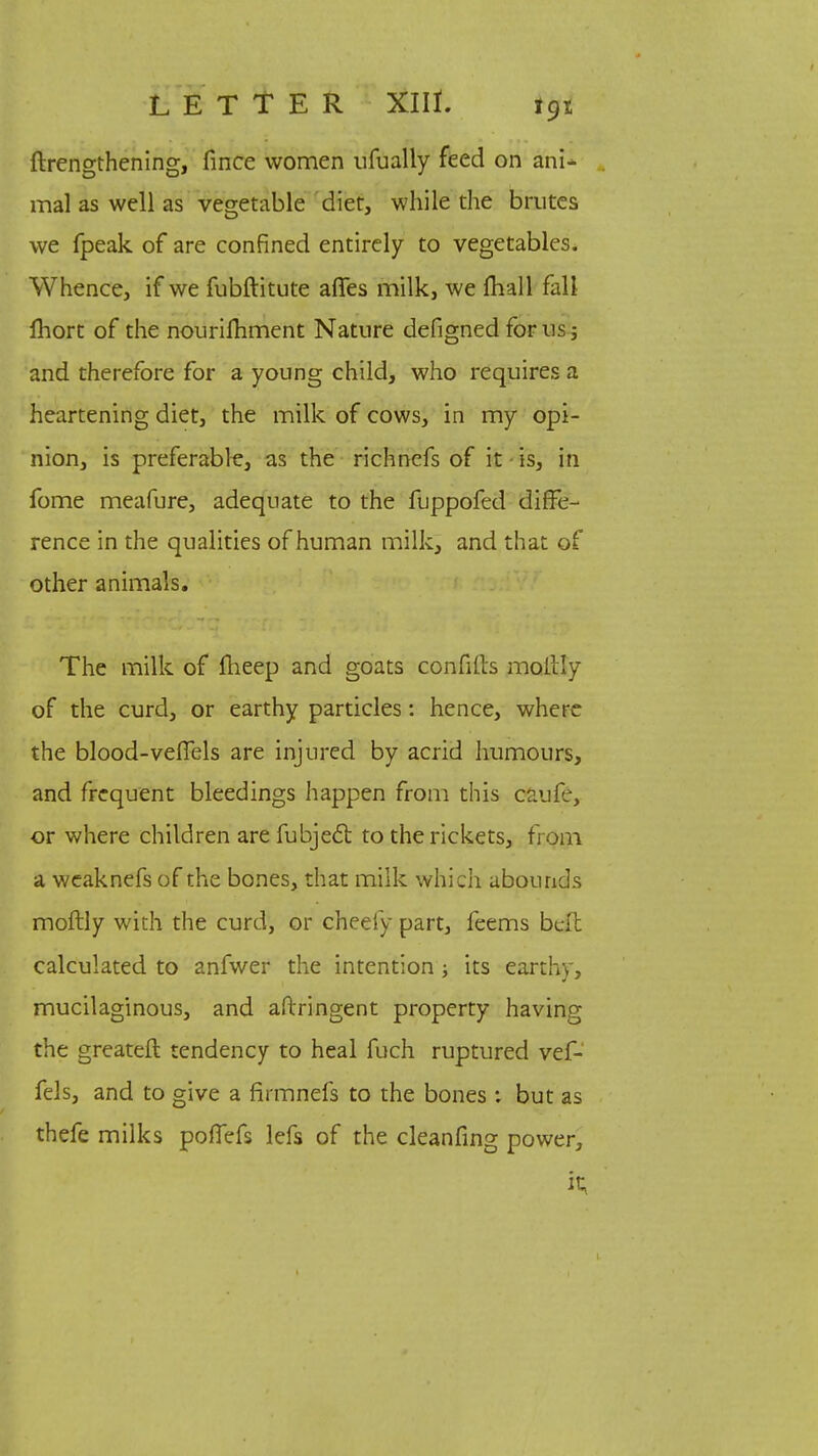 ftrengthening, fince women ufually feed on ani- mal as well as vegetable diet, while the brutes we fpeak of are confined entirely to vegetables. Whence, if we fubftitute affes milk, we mall fall ihort of the nouriihment Nature defigned for us j and therefore for a young child, who requires a heartening diet, the milk of cows, in my opi- nion, is preferable, as the richnefs of it is, in fome meafure, adequate to the fuppofed diffe- rence in the qualities of human milk, and that of other animals. The milk of fheep and goats confills moilly of the curd, or earthy particles: hence, where the blood-veffels are injured by acrid humours, and frequent bleedings happen from this caufe, or where children are fubjecl: to the rickets, from a weaknefs of the bones, that milk which abounds moftly with the curd, or cheefy part, feems belt calculated to anfwer the intention ■, its earthy, mucilaginous, and aftringent property having the greater!: tendency to heal fuch ruptured vef- fels, and to give a fmnnefs to the bones : but as thefe milks pofTefs lefs of the cleanfing power, it..