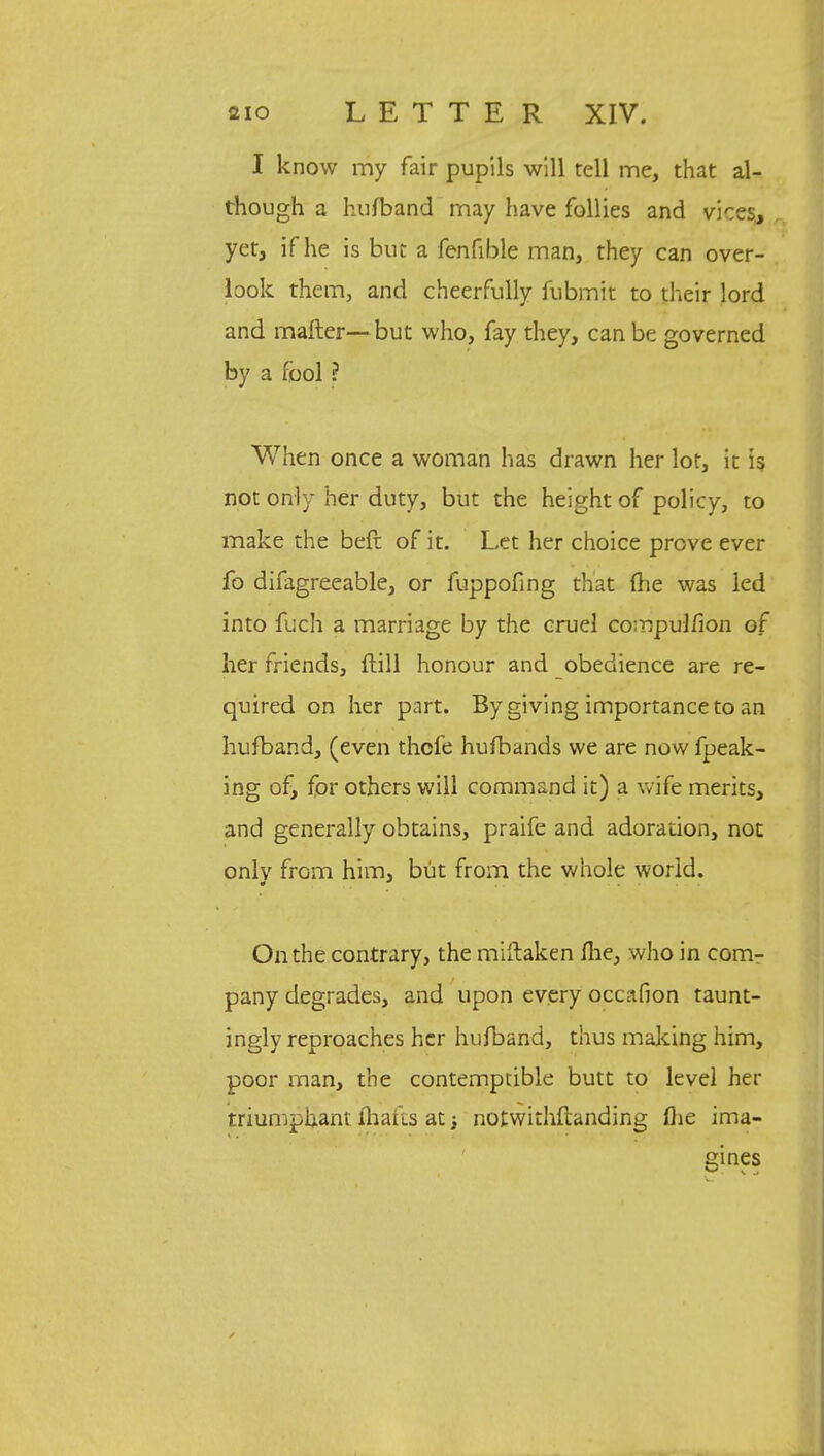 I know my fair pupils will tell me, that al- though a hufband may have follies and vices, yet, if he is but a fenfible man, they can over- look them, and cheerfully fubmit to their lord and mailer—but who, fay they, can be governed by a fool ? When once a woman has drawn her lot, it is not only her duty, but the height of policy, to make the beft of it. Let her choice prove ever fo difagreeable, or fuppofing that (lie was led into fuch a marriage by the cruel compulfion of her friends, dill honour and obedience are re- quired on her part. By giving importance to an hufband, (even thcfe hufbands we are now fpeak- ing of, for others will command it) a wife merits, and generally obtains, praife and adoration, not onlv from him, but from the whole world. On the contrary, the miftaken fhe, who in com- pany degrades, and upon every occafion taunt- ingly reproaches her hufband, thus making him, poor man, the contemptible butt to level her triumphant fhafcs at notwithstanding flie ima- gines