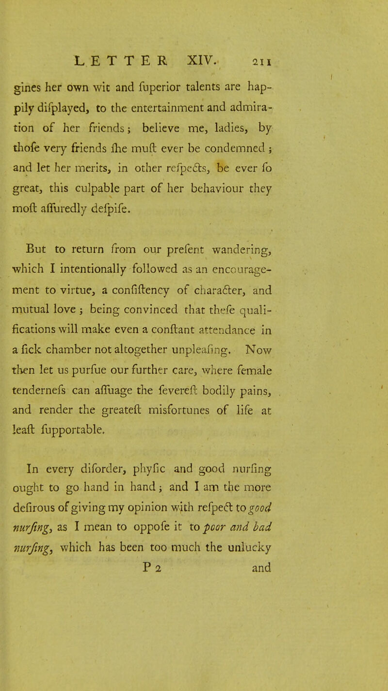 gines her own wit and fuperior talents are hap- pily difplayed, to the entertainment and admira- tion of her friends; believe me, ladies, by thofe very friends fhe muft ever be condemned ; and let her merits, in other refpects, be ever fo great, this culpable part of her behaviour they moft affuredly defpife. But to return from our prefent wandering, which I intentionally followed as an encourage- ment to virtue, a confiftency of character, and mutual love ; being convinced that thefe quali- fications will make even a conftant attendance in a fick chamber not altogether unpleafing. Now then let us purfue our further care, where female tendernefs can affuage the fevereft bodily pains, and render the greateft misfortunes of life at lead fupportable. In every diforder, phyfic and good nurfing ought to go hand in hand and I am the more defirous of giving my opinion with refpect to good nurfing, as I mean to oppofe it to poor and bad nurfing, which has been too much the unlucky P 2 and