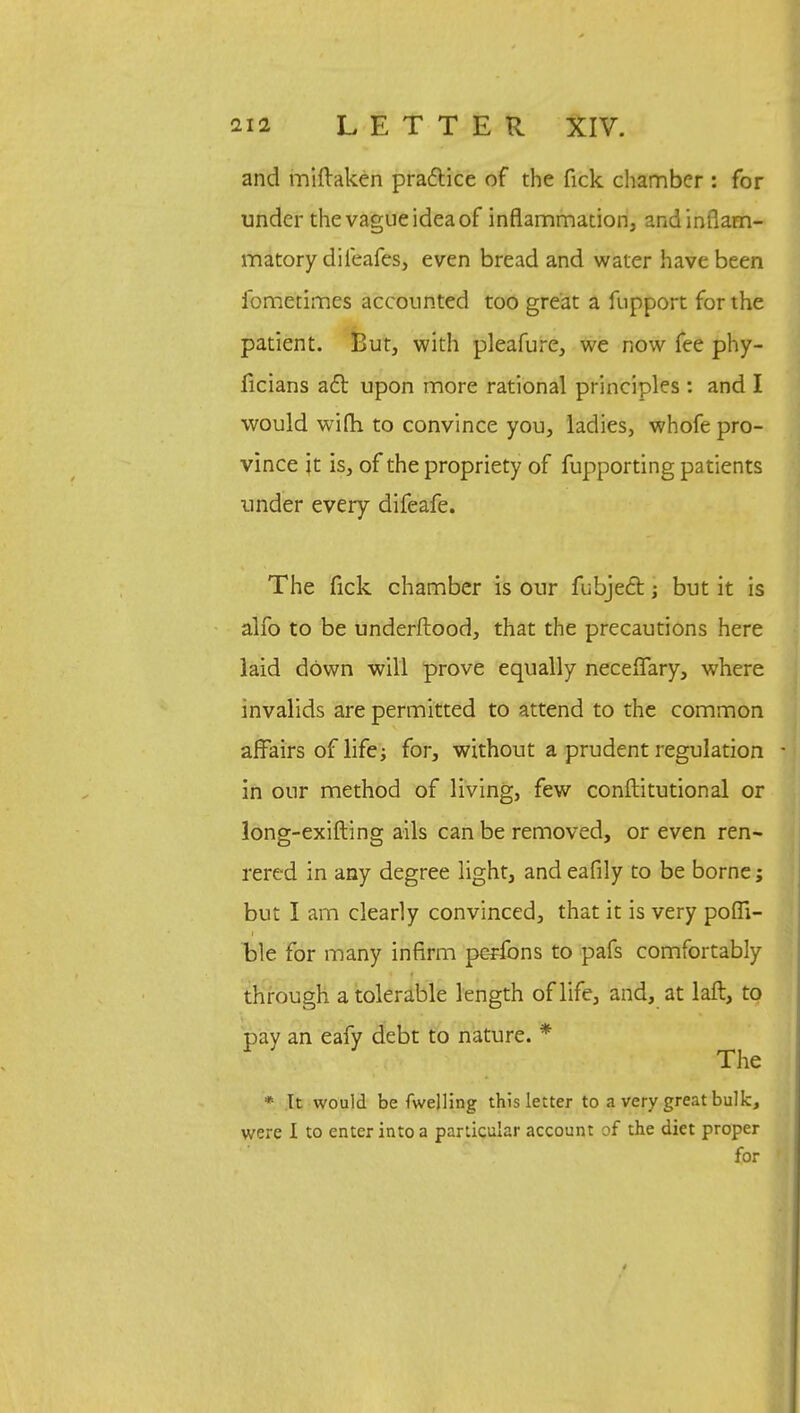 and miftaken practice of the Tick chamber : for under the vague idea of inflammation, and inflam- matory dileafes, even bread and water have been fometimes accounted too great a fupport for the patient. But, with pleafure, we now fee phy- ficians acl: upon more rational principles: and I would wifh to convince you, ladies, whofe pro- vince jt is, of the propriety of fupporting patients under every difeafe. The fick chamber is our fubject; but it is alfo to be underftood, that the precautions here laid down will prove equally neceflfary, where invalids are permitted to attend to the common affairs of life for, without a prudent regulation in our method of living, few conftitutional or long-exifting ails can be removed, or even ren- rered in any degree light, and eafily to be borne; but I am clearly convinced, that it is very poffi- fcle for many infirm pcrfons to pafs comfortably through a tolerable length of life, and, at laft, to pay an eafy debt to nature. * The * Tt would be fwelling this letter to a very great bulk, were I to enter into a particular account of the diet proper for