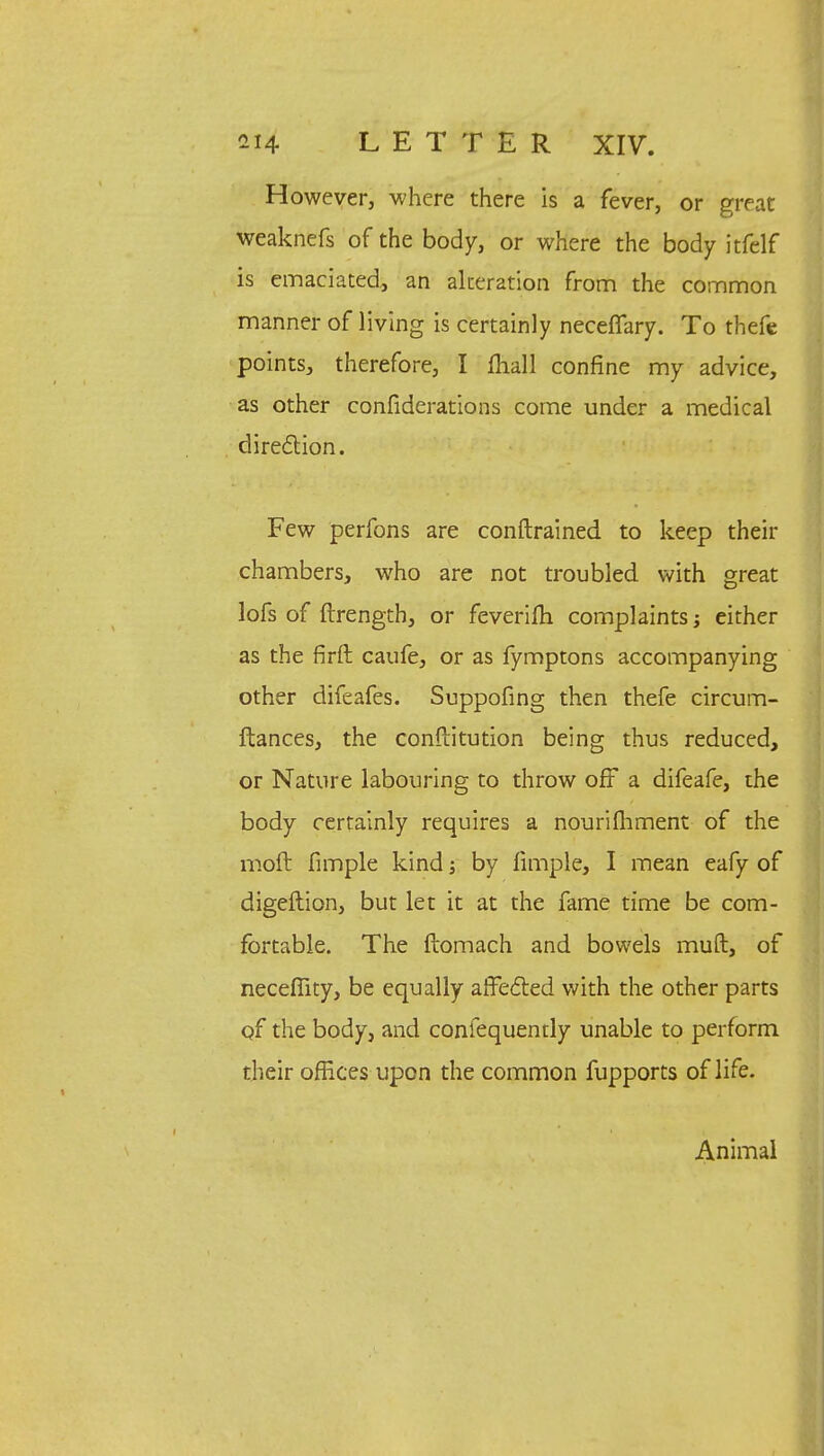 However, where there is a fever, or great weaknefs of the body, or where the body itfelf is emaciated, an alteration from the common manner of living is certainly neceffary. To thefe points, therefore, I mail confine my advice, as other confiderations come under a medical direction. Few perfons are conftrained to keep their chambers, who are not troubled with great lofs of ftrength, or feverifh complaints j either as the firft caufe, or as fymptons accompanying other difeafes. Supposing then thefe circum- ftances, the conftitution being thus reduced, or Nature labouring to throw off a difeafe, the body certainly requires a nourifhment of the moft fimple kind; by fimple, I mean eafy of digeftion, but let it at the fame time be com- fortable. The ftomach and bowels muft, of neceflity, be equally affected with the other parts of the body, and confequently unable to perform their offices upon the common fupports of life. Animal