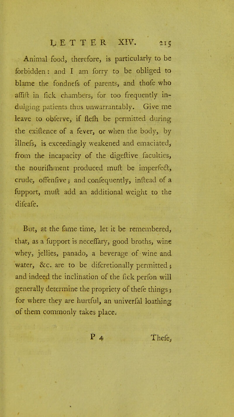 Animal food, therefore, is particularly to be forbidden : and I am forry to be obliged to blame the fondnefs of parents, and thofe who afTil in fick chambers, for too frequently in- dulging patients thus unwarrantably. Give me leave to obferve, if flelh be permitted during the exiftence of a fever, or when the body, by illnefs, is exceedingly weakened and emaciated, from the incapacity of the digeftive faculties, the nourishment produced muft be imperfect, crude, ofFenfive; and cpnfequently, inftead of a fupport, muft add an additional weight to the difeafe. But, at the fame time, let it be remembered, that, as a fupport is neceflary, good broths, wine whey, jellies, panado, a beverage of wine and water, &c. are to be difcretionally permitted; and indeed the inclination of the fick perfon will generally determine the propriety of thefe things j for where they are hurtful, an univerfal loathing of them commonly takes place. P 4 Thefe,