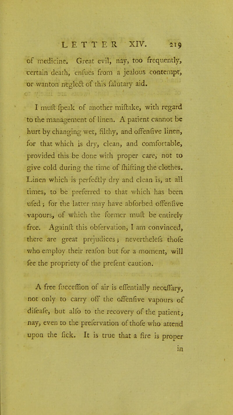 of medicine. Great evil, nay, too frequently, certain death, enfues from a jealous contempt, or wanton neglect of this falutary aid. I muft fpeak of another miftake, with regard to the management of linen. A patient cannot be hurt by changing wet, filthy, and offenfive linen, for that which js dry, clean, and comfortable, provided this be done with proper care, not to give cold during the time of fhifting the clothes. Linen which is perfectly dry and clean is, at all times, to be preferred to that which has been ufed; for the latter may have abforbed offenfive vapours, of which the former muft be entirely free. Againft this obfervation, I am convinced, there are great prejudices; neverthelefs thofe who employ their reafon but for a moment, will fee the propriety of the prefent caution. A free fncceffion of air is efientially neceJTary, not only to carry off the oifenfive vapours of difeafe, but alfo to the recovery of the patient; nay, even to the prefervation of thofe who attend upon the fick. It is true that a fire is proper in