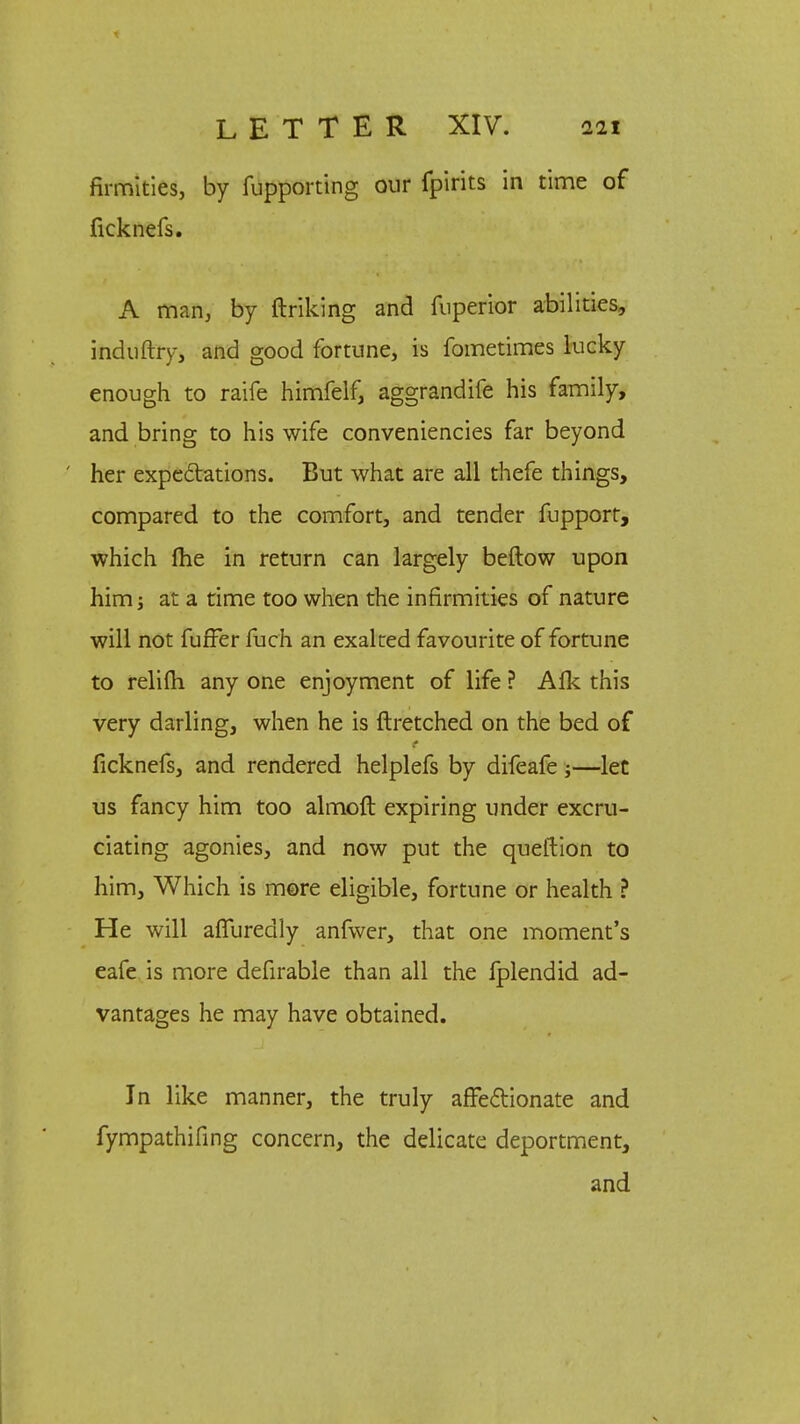 firmities, by fupporting our fpirits in time of ficknefs. A man, by ftriking and fuperior abilities, induftry, and good fortune, is fometimes lucky enough to raife himfelf, aggrandife his family, and bring to his wife conveniencies far beyond her expectations. But what are all thefe things, compared to the comfort, and tender fupporr, which fhe in return can largely beftow upon him j at a time too when the infirmities of nature will not fuffer fuch an exalted favourite of fortune to relifli any one enjoyment of life ? Alk this very darling, when he is ftretched on the bed of ficknefs, and rendered helplefs by difeafe;—let us fancy him too almoft expiring under excru- ciating agonies, and now put the queftion to him, Which is more eligible, fortune or health ? He will affuredly anfwer, that one moment's eafe is more defirable than all the fplendid ad- vantages he may have obtained. In like manner, the truly affectionate and fympathifing concern, the delicate deportment, and