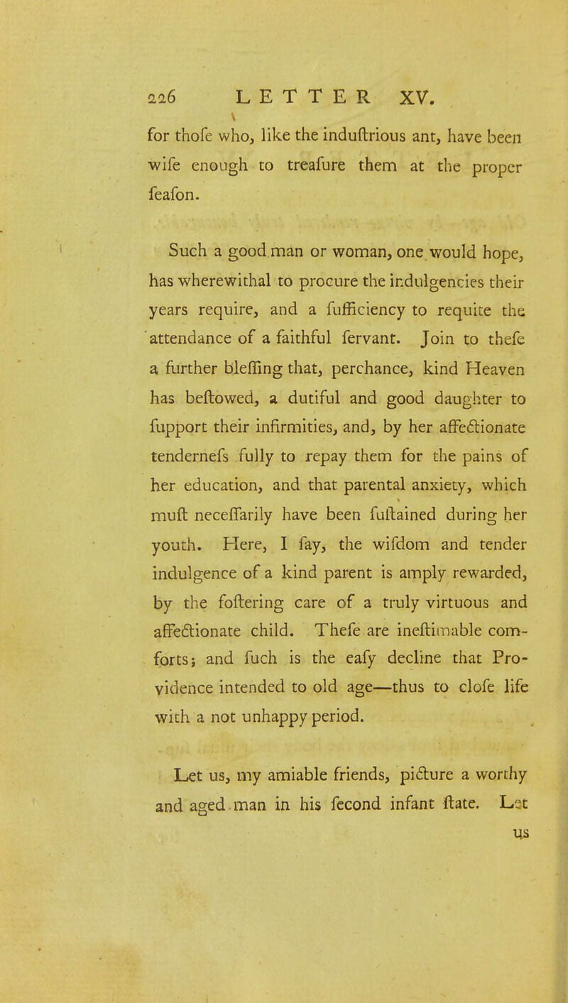 for thofe who, like the induftrious ant, have been wife enough to treafure them at the proper feafon. Such a good man or woman, one would hope, has wherewithal to procure the indulgencies their years require, and a fufficiency to requite the attendance of a faithful fervant. Join to thefe a further bleffing that, perchance, kind Heaven has beftowed, a dutiful and good daughter to fupport their infirmities, and, by her affectionate tendernefs fully to repay them for the pains of her education, and that parental anxiety, which muft necefiarily have been fuftained during her youth. Here, I fay, the wifdom and tender indulgence of a kind parent is amply rewarded, by the foftering care of a truly virtuous and affectionate child. Thefe are ineftimable com- forts; and fuch is the eafy decline that Pro- vidence intended to old age—thus to clofe life with a not unhappy period. Let us, my amiable friends, picture a worthy and aged , man in his fecond infant ftate. Let US