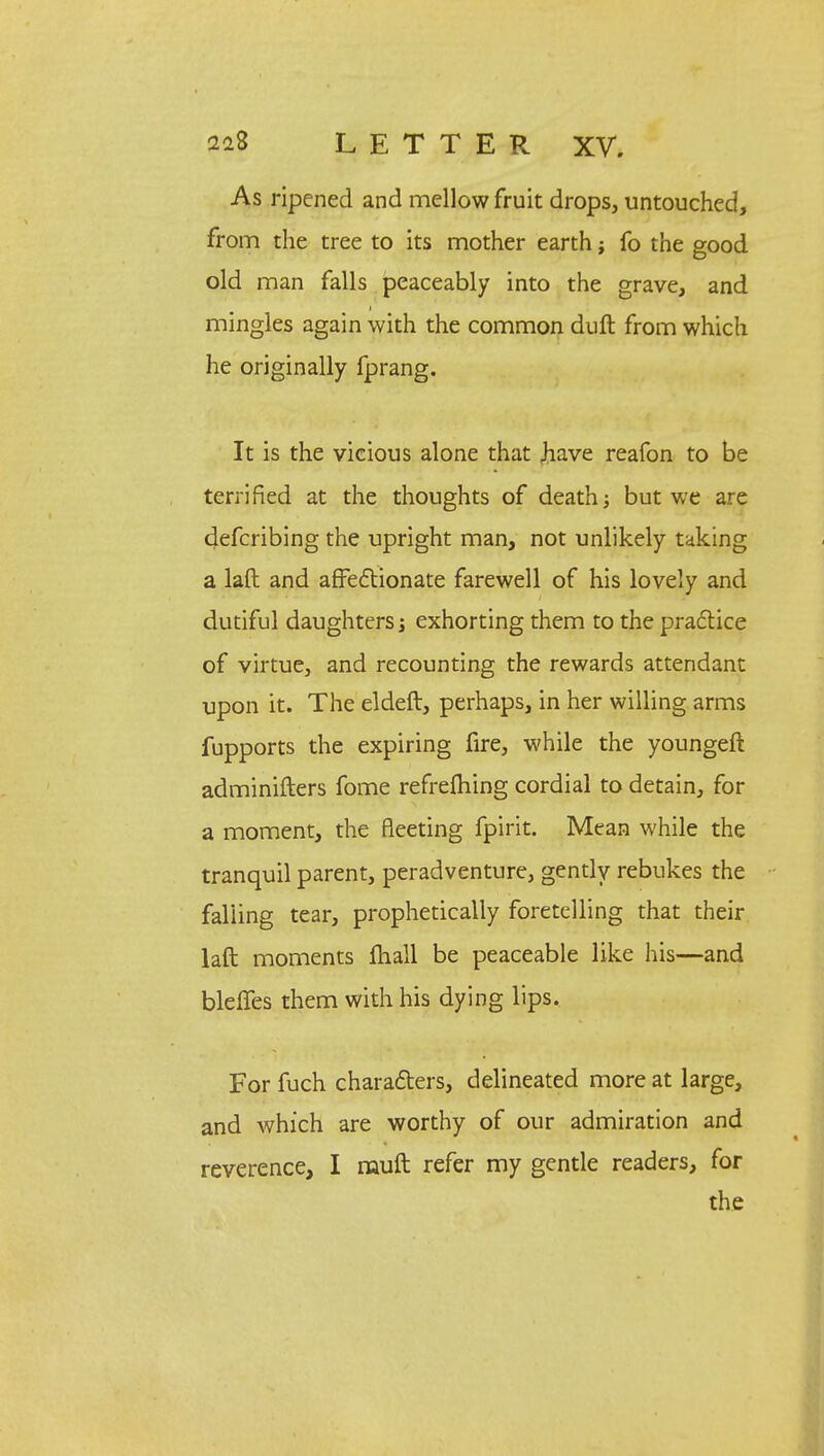 As ripened and mellow fruit drops, untouched, from the tree to its mother earth; fo the good old man falls peaceably into the grave, and mingles again with the common dull from which he originally fprang. It is the vicious alone that Jiave reafon to be terrified at the thoughts of death; but we are defcribing the upright man, not unlikely taking a laft and affectionate farewell of his lovely and dutiful daughters; exhorting them to the practice of virtue, and recounting the rewards attendant upon it. The eldeft, perhaps, in her willing arms fupports the expiring fire, while the youngeft adminifters fome refrefhing cordial to detain, for a moment, the fleeting fpirit. Mean while the tranquil parent, peradventure, gently rebukes the falling tear, prophetically foretelling that their laft moments mall be peaceable like his—and bleffes them with his dying lips. For fuch characters, delineated more at large, and Avhich are worthy of our admiration and reverence, I muft refer my gentle readers, for the