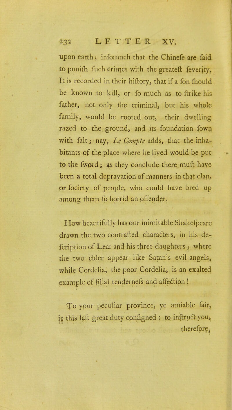 upon earth; infomuch that the Chinefe are faid to punifh fuch crimes with the greateft feverjty. It is recorded in their hiftory, that if a fon mould be known to kill, or fo much as to llrike his father, not only the criminal, but his whole family, would be rooted out, their dwelling razed to the ground, and its foundation fown with fait j nay, Le Compte adds, that the inha- bitants of the place where he lived would be put to the fword; as they conclude there mud have been a total depravation of manners in that clan, or fociety of people, who could have bred up among them fo horrid an offender. How beautifully has our inimitable Shakefpeare drawn the two contrafted characters, in his de- fcription of Lear and his three daughters ; where the two elder appear like Satan's evil angels, while Cordelia, the poor Cordelia, is an exalted example of filial tenclernefs and affection ! To your peculiar province, ye amiable fair, us this laft great duty cpnfigned : to inftryct you, therefore.,