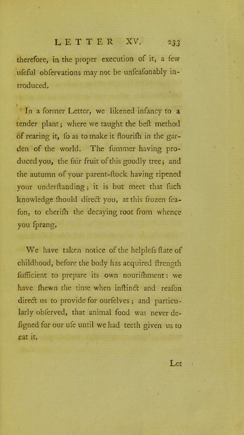 therefore, in the proper execution of it, a few ufeful obfervations may not be unfeafonably in- troduced, In a former Letter, we likened infancy to a tender plant; where we taught the beft method of rearing it, fo as to make it flourifli in the gar- den of the world. The fummer having pro- duced you, the fair fruit of this goodly tree; and the autumn of your parent-ftock having ripened your underftanding; it is but meet that fuch knowledge fhould direct you, at this frozen fea- fon, to cherifli the decaying root from whence you fprang. We have taken notice of the helplefs flate of childhood, before the body has acquired {trength fufficient to prepare its own nourifhment: we have fhewn the time when inflinct and reafon direct us to provide for ourfelves; and particu- larly obferved, that animal food was never de- signed for our ufe until we had teeth given us to eat it. Let