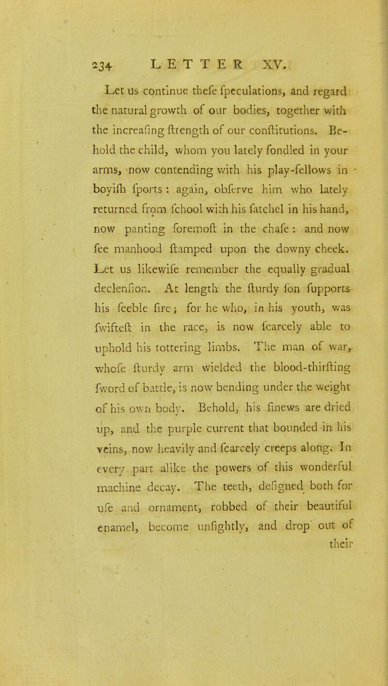 Let us continue thefe fpcculations, and regard the natural growth of our bodies, together with the increafing ftrength of our conftitutions. Be- hold the child, whom you lately fondled in your arms, now contending with his play-fellows in boyifh fports : again, obferve him who lately returned from fchool with his fatchel in his hand, now panting foremoft in the chafe : and now fee manhood ftamped upon the downy cheek. Let us likewife remember the equally gradual declenfion. At length the fturdy Ion fupports his feeble fire; for he who, in his youth, was fwifteft in the race, is now fcarcely able to uphold his tottering limbs. The man of war, whofe fturdy arm wielded the blood-thirfting fword of battle, is now bending under the weight of his own body. Behold, his fmews are dried up, and the purple current that bounded in his veins, now heavily and fcarcely creeps along. In every part alike the powers of this wonderful machine decay. The teeth, defigned both for ufe and ornament, robbed of their beautiful enamel, become unfightly, and drop' out of their