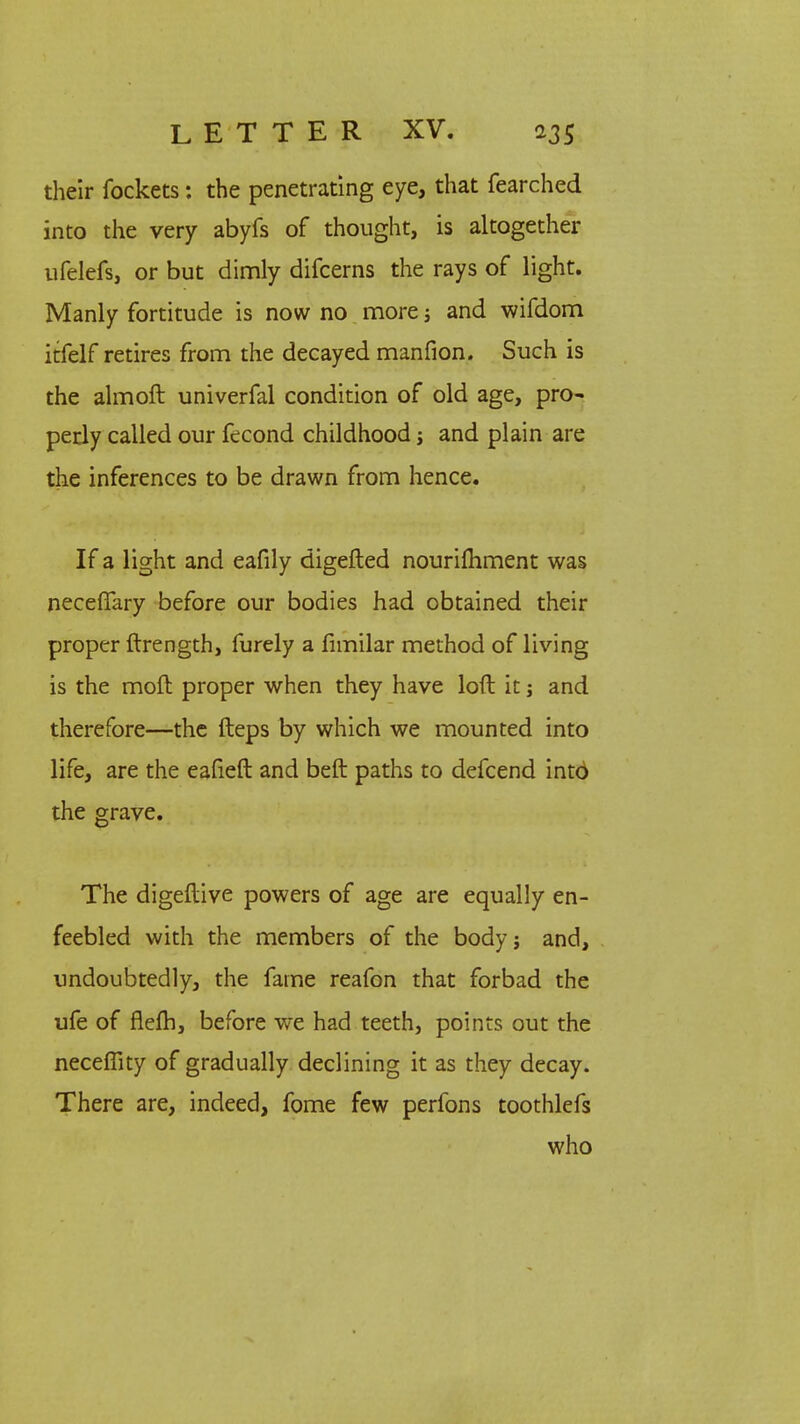 their fockets: the penetrating eye, that fearched into the very abyfs of thought, is altogether ufelefs, or but dimly difcerns the rays of light. Manly fortitude is now no more; and wifdom itfelf retires from the decayed manfion. Such is the almoft univerfal condition of old age, pro~ perly called our fecond childhood; and plain are the inferences to be drawn from hence. If a light and eafily digefted nourilhment was neceffary before our bodies had obtained their proper ftrength, furely a fimilar method of living is the moft proper when they have loft it j and therefore—the fteps by which we mounted into life, are the eafieft and beft paths to defcend into the grave. The digeftive powers of age are equally en- feebled with the members of the body; and, undoubtedly, the fame reafon that forbad the ufe of flelh, before we had teeth, points out the neceflity of gradually declining it as they decay. There are, indeed, fome few perfons toothlefs who