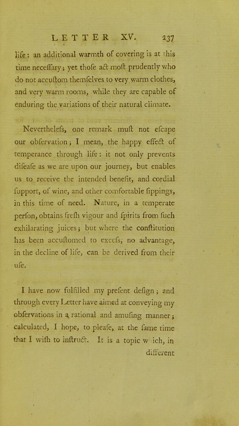 life: an additional warmth of covering is at this time neceffary j yet thofe act moft prudently who do not accuftom themfelves to very warm clothes, and very warm rooms, while they are capable of enduring the variations of their natural climate. Neverthelefs, one remark muft not efcape our o.bfervation i I mean, the happy effect of temperance through life: it not only prevents difeafe as we are upon our journey, but enables us to receive the intended benefit, and cordial fupport, of wine, and other comfortable fippings, in this time of need. Nature, in a temperate perfon, obtains frefh vigour and fpirits from fuch exhilarating juices j but where the conftitution has been accuftomed ro excefs, no advantage, in the decline of life, can be derived from their ufe. I have now fulfilled my prefent defign; and through every Letter have aimed at conveying my obfervations in a rational and amufing manner j calculated, I hope, to pleafe, at the fame time that I wilh to inftruct. It is a topic w ich, in different