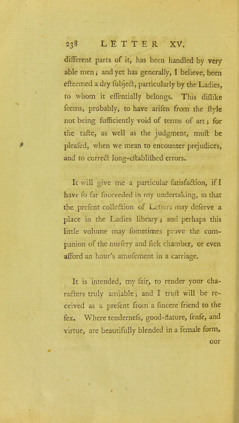 different parts of it, has been handled by very able men; and yet has generally, I believe, been efteemed a dry fubject, particularly by the Ladies, to whom it eflentially belongs. This diflike feems, probably, to have arifen from the ftyle not being fufficiently void of terms of art; for the tafte, as well as the judgment, muft be pleafed, when we mean to encounter prejudices, and to correct long-eftablilhed errors. It will give me a particular fatisfaction, if I have fo far fucceeded in my undertaking, as that the prefent collection of Letters may deferve a place in the Ladies library j and perhaps this little volume may fometimes prove the com- panion of the nurfery and fick chamber, or even afford an hour's amufement in a carriage. It is intended, my fair, to render your cha- racters truly amiable; and I truft will be re- ceived as a prefent from a fincere friend to the fex. Where tendernefs, good-nature, fenfe, and virtue, are beautifully blended in a female form, our