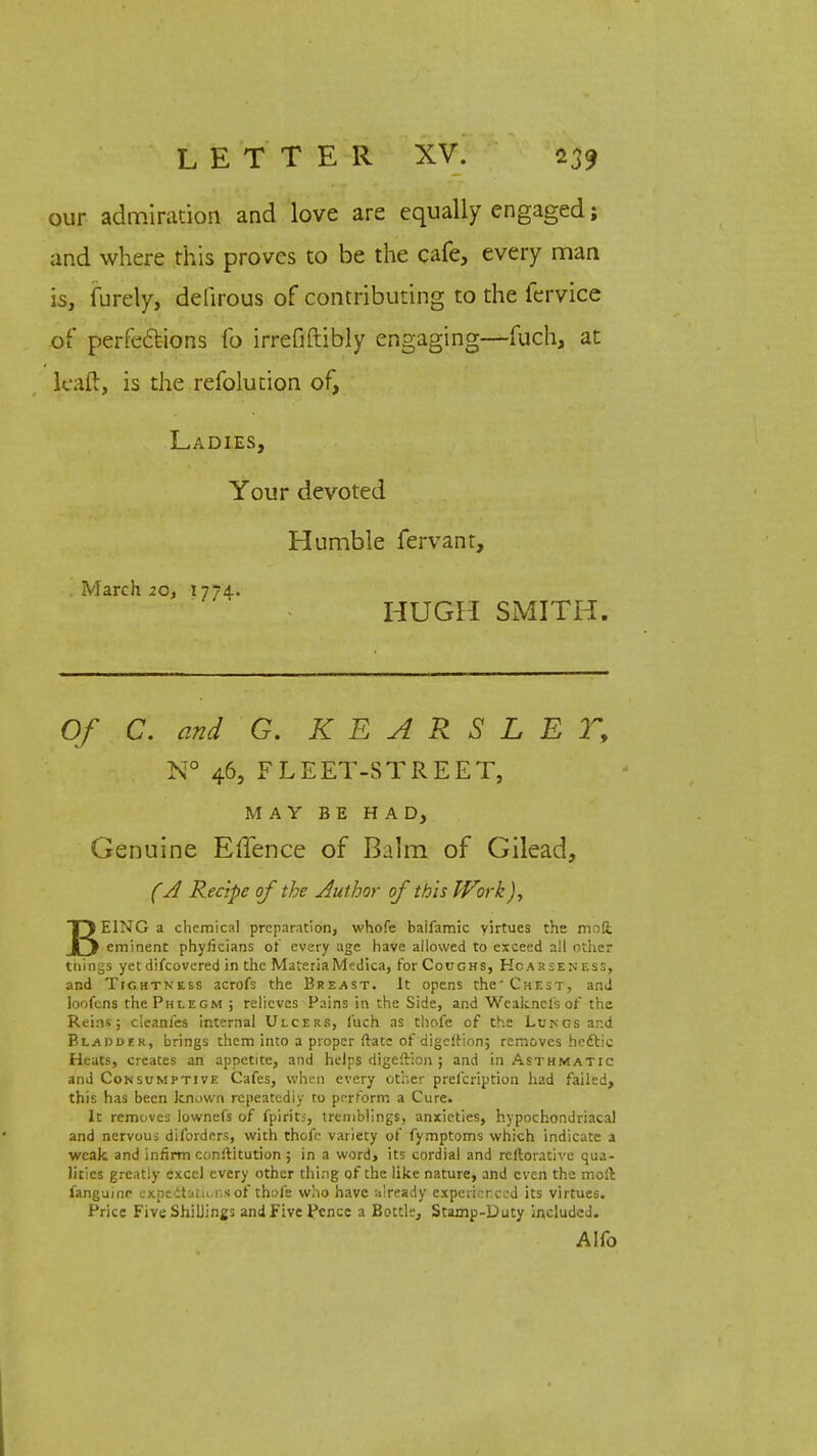 our admiration and love are equally engaged; and where this proves to be the cafe, every man is, furely, defirous of contributing to the fervice of perfections fo irrefiftibly engaging—fuch, at kail, is the refolution of, Ladies, Your devoted Humble fervant, . March 20, 1774. HUGH SMITH. Of C. and G. K E A R S L E T, N° 46, FLEET-STREET, MAY BE HAD, Genuine Ellence of Balm of Gilead, (A Recipe of the Author of this Work J, BEING a chemical preparation, whofe baifamic yirtues the mod eminent phyficians or' every age have allowed to exceed all other tilings yet difcovered in the MateriaMedica, for Coughs, Hoarseness, and Tightness acrofs the Breast. It opens the'Chest, and loofens the Phlegm ; relieves Pains in the Side, and Wcaknels or the Reins; cleanfes internal Ulcers, fuch as thofe of the Lungs and Bladder, brings them into a proper ftate of digcltion; removes he&ic Heats, creates an appetite, and helps digeftion ; and in Asthmatic and Consumptive Cafes, when every other prefcription had failed, this has been known repeatedly to perform a Cure. It removes lownefs of fpirit;, tremblings, anxieties, hypochondriacal and nervous diforders, with thofe variety of fymptoms which indicate a weak and infirm conftitution ; in a word, its cordial and rcftorative qua- lities greatly excel every other thing of the like nature, and even the moll fangumo expectations of thofe who have already experienced its virtues. Price Five Shillings and Five Pence a Bottle, Stamp-Duty included. AKo