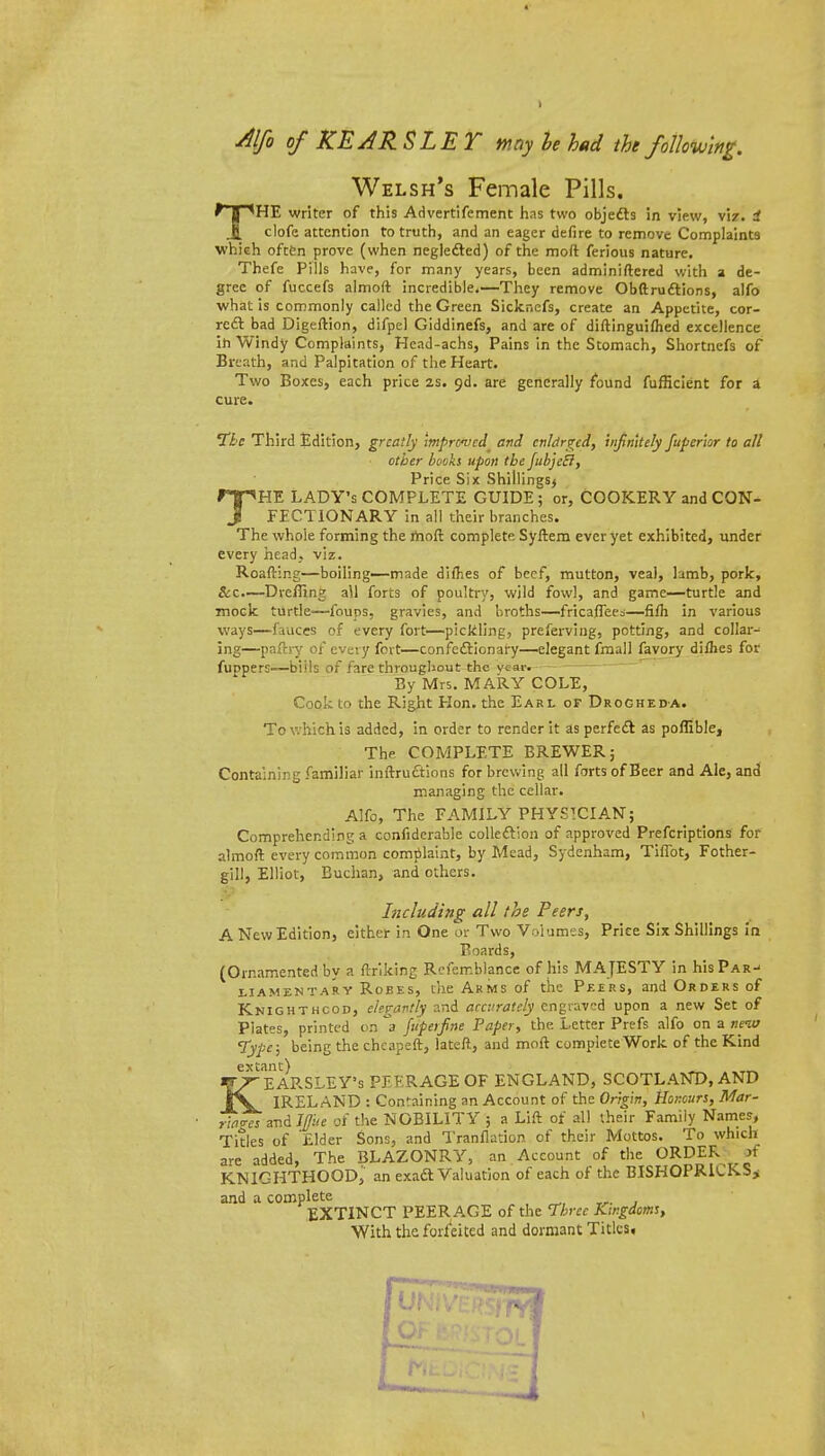 Alfo of KEARSLET may he hud the following. Welsh's Female Pills. THE writer of this Advertifement has two objedts in view, viz. i clofe attention to truth, and an eager defire to remove Complaints which often prove (when neglected) of the moft ferious nature, Thefe Pills have, for many years, been adminiftered with a de- gree of fuccefs almoft incredible.—They remove Obstructions, alfo what is commonly called the Green Sickncfs, create an Appetite, cor- rect bad Digeftion, difpel Giddinefs, and are of diftinguifhed excellence ih Windy Complaints, Hcad-achs, Pains in the Stomach, Shortnefs of Breath, and Palpitation of the Heart. Two Boxes, each price 2s. 9d. are generally found fufficient for a cure. The Third Edition, greatly improved^ and cnldrgcd, infinitely fuper'ior to all other books upon the fubjetf, Price Six Shillings* rpHE LADY's COMPLETE GUIDE; or, COOKERY and CON- J FECTIONARY in all their branches. The whole forming the moft complete. Syftem ever yet exhibited, under every head_. viz. Roafting—boiling—made difhes of beef, mutton, veal, lamb, pork, Sec.—Die/Ting all forts of poultry, wild fowl, and game—turtle and mock turtle—founs, gravies, and broths—fricaflees—fifti in various ways—fauces of every fort—pickling, preferving, potting, and collar- ing—pafrry of every fort—confectionary—elegant fmall favory diflies for fuDpers—biils of fare throughout the year. By Mrs. MARY COLE, Cook to the Right Hon. the Earl or Drocheda. To which is added, in order to render it as perfect as poffible, The COMPLETE BREWER; Containing familiar inftructions for brewing all forts of Beer and Ale, and managing the cellar. Alfo, The FAMILY PHYSICIAN; Comprehending a confiderable collection of approved Prefcriptions for almoft every common compiaint, by Mead, Sydenham, Tiflbt, Fother- gill, Elliot, Buchan, and others. Including all the Peers, A New Edition, either in One or Two Volumes, Price Six Shillings in Boards, (Ornamented by a ftriking Refemblance of his MAJESTY in his Par-' ljamentary Robes, the Arms of the Peers, and Orders of Knighthood, elegantly and accurately engraved upon a new Set of Plates, printed tin. a fupeifine Paper, the Letter Prefs alfo on 2 new Type; being the chcapeft, lateft, and moft completeWork of the Kind extant) , ,TT^ ^7-EARSLEY's PEERAGE OF ENGLAND, SCOTLAND, AND JX. IRELAND : Containing an Account of the Origin, Honours, Mar- riages and J/fre of the NOBILITY ; a Lift of all their Family Names, Titles of Elder Sons, and Tranflation of their Mottos. To which are added, The BLAZONRY, an Account of the ORDER if KNIGHTHOODj an exact Valuation of each of the BISHOPRICKS* and a complete EXTINCT PEERAGE of the Three Kingdoms, With the forfeited and dormant Titles.