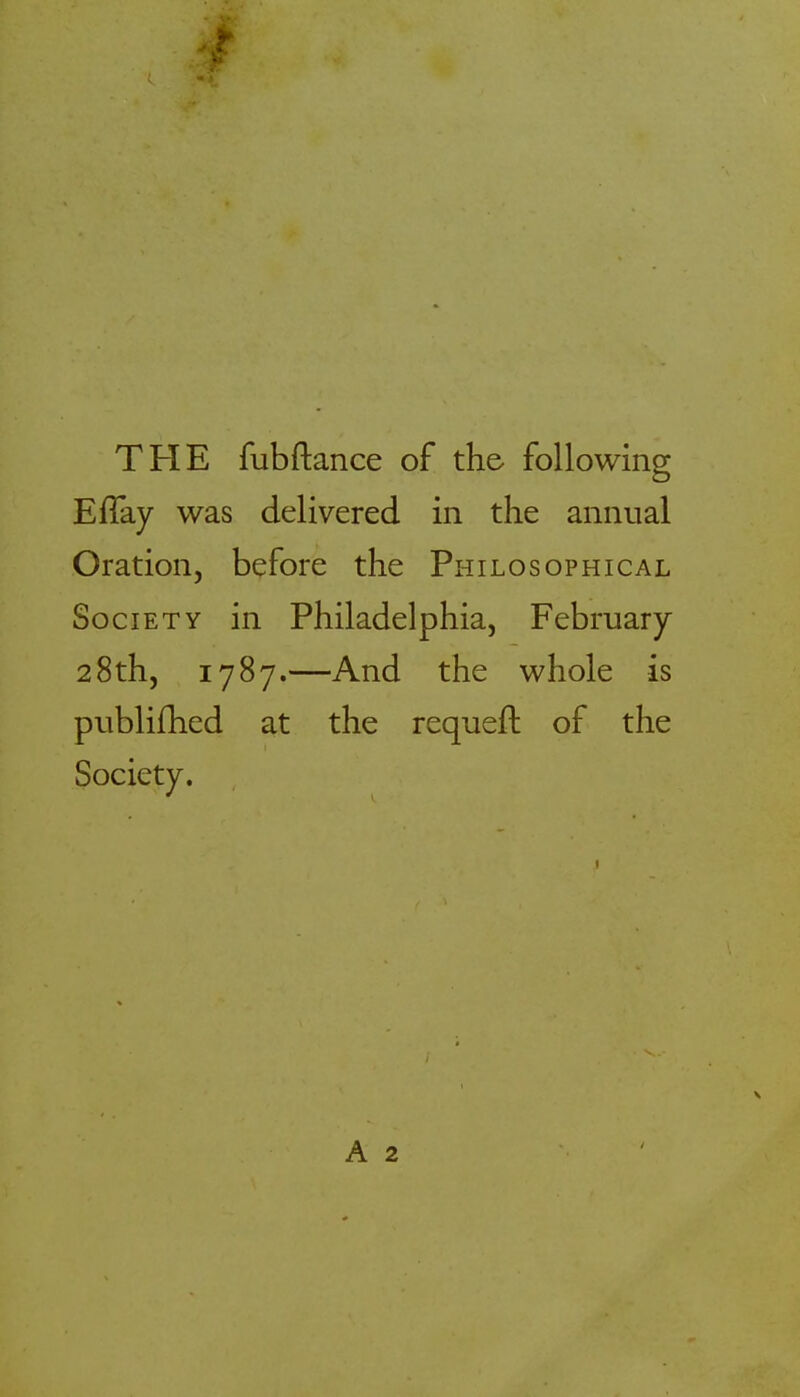 THE fubftance of the- following Eflay was delivered in the annual Oration, before the Philosophical Society in Philadelphia, February 28th, 1787.—And the whole is publifhed at the requeft of the Society. A 2
