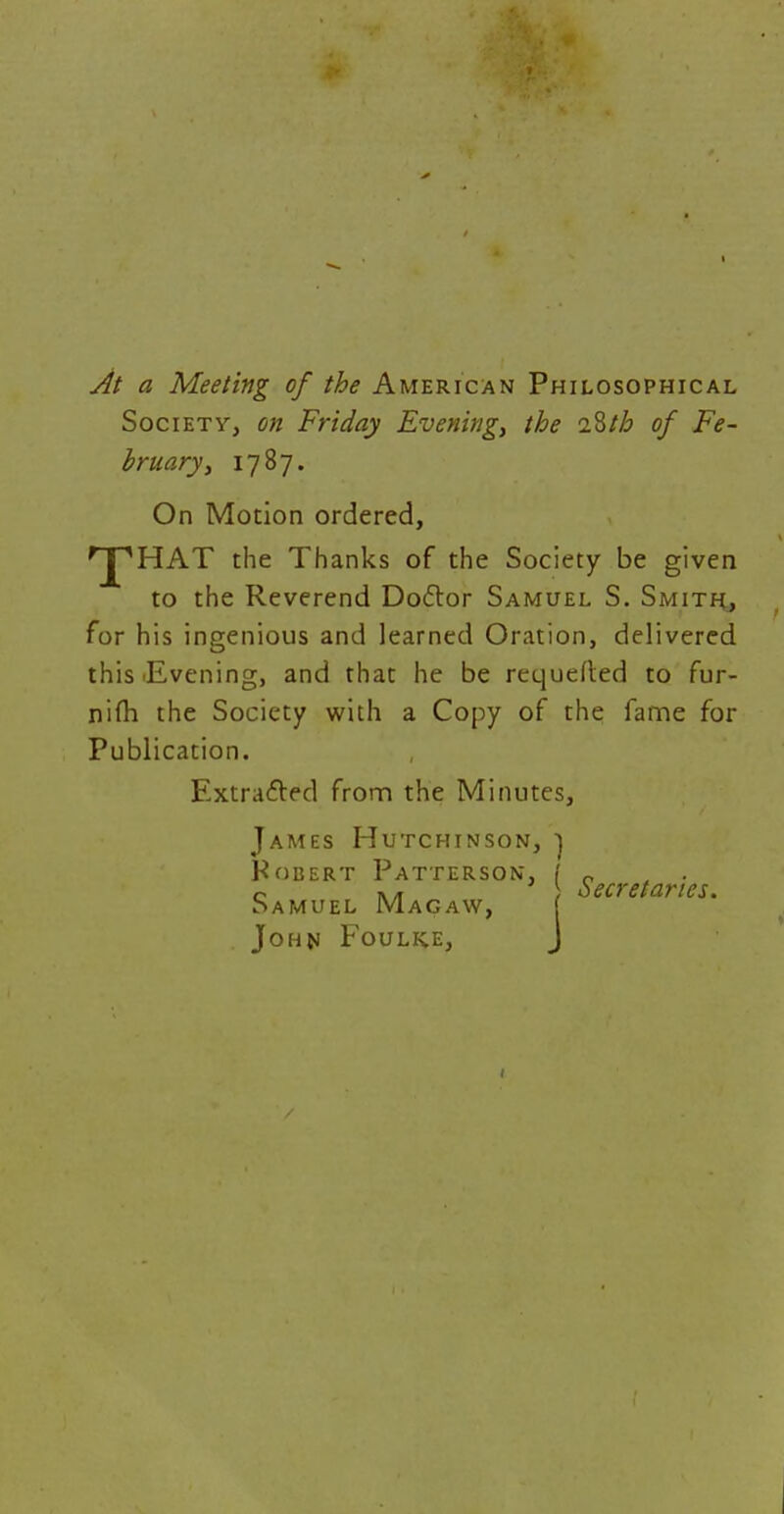 At a Meeting of the American Philosophical Society, on Friday Evening, the 2$th of Fe- bruary, 1787. On Motion ordered, rjpHAT the Thanks of the Society be given to the Reverend Doclor Samuel S. Smith, for his ingenious and learned Oration, delivered this Evening, and that he be requeued to fur- nifh the Society with a Copy of the fame for Publication. Extracted from the Minutes, James Hutchinson, ) Robert Patterson, I 0 c », ) secretaries. Samuel Magaw, [ John Foulke, J