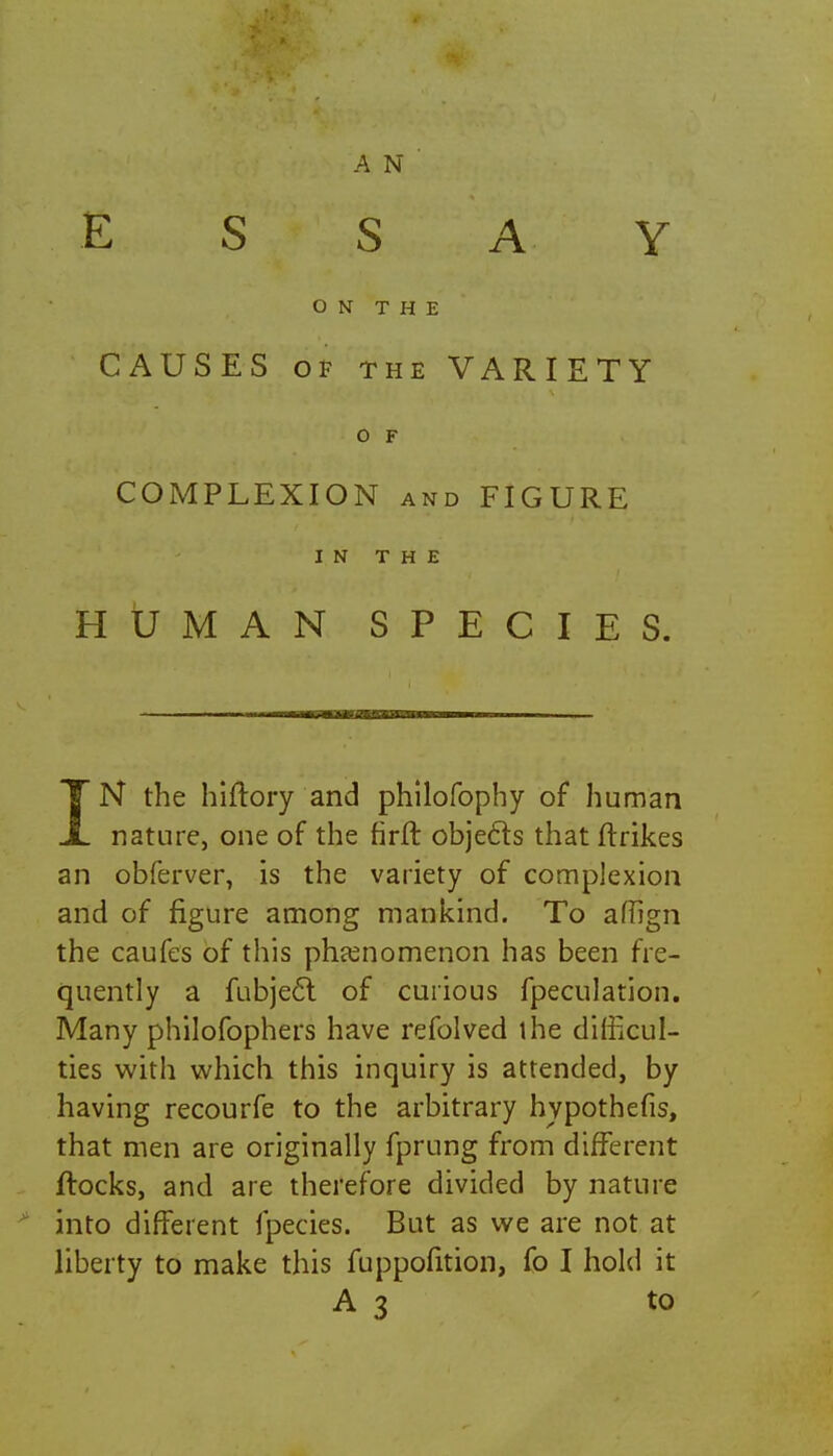 £ S S A Y ON THE CAUSES of the VARIETY O F COMPLEXION and FIGURE IN THE HUMAN SPECIES. TN the hiftory and philofophy of human X nature, one of the firft objects that ftrikes an obferver, is the variety of complexion and of figure among mankind. To affign the caufes of this phenomenon has been fre- quently a fubject of curious fpeculation. Many philofophers have refolved the difficul- ties with which this inquiry is attended, by having recourfe to the arbitrary hypothefis, that men are originally fprung from different flocks, and are therefore divided by nature into different fpecies. But as we are not at liberty to make this fuppofition, fo I hold it A3 to