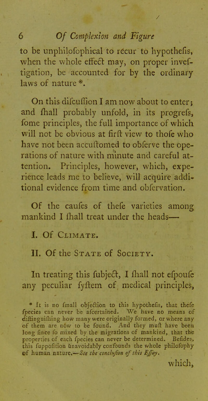 / 6 Of Complexion and Figure to be nnphilofophical to recur to hypothecs, when the whole effect may, on proper invef- tigation, be accounted for by the ordinary laws of nature *. On this difcufllon I am now about to enter; and jfhall probably unfold, in its progrefs, fome principles, the full importance of which will not be obvious at firft view to thofe who have not been accuftomed to obferve the ope- rations of nature with minute and careful at- tention. Principles, however, which, expe- rience leads me to believe, will acquire addi- tional evidence from time and obfcrvation. Of the caufes of thefe varieties among mankind I mall treat under the heads— I. Of Climate. II. Of the State of Society. In treating this fubject, I mall not efpoufc any peculiar fyftem of medical principles, * It is no fmall objection to this hypothefis, that thefe fpecies can never be afcertained. We have no means of diltinguifhing how many were originally formed, or where any of them are now to be found. And they muft have been long fince fo mixed by the migrations of mankind, that the properties of each fpecies can never be determined. Befides, this fuppofition unavoidably confounds the whole philofophy of human nature.—See the conclujton of this Effay. which,