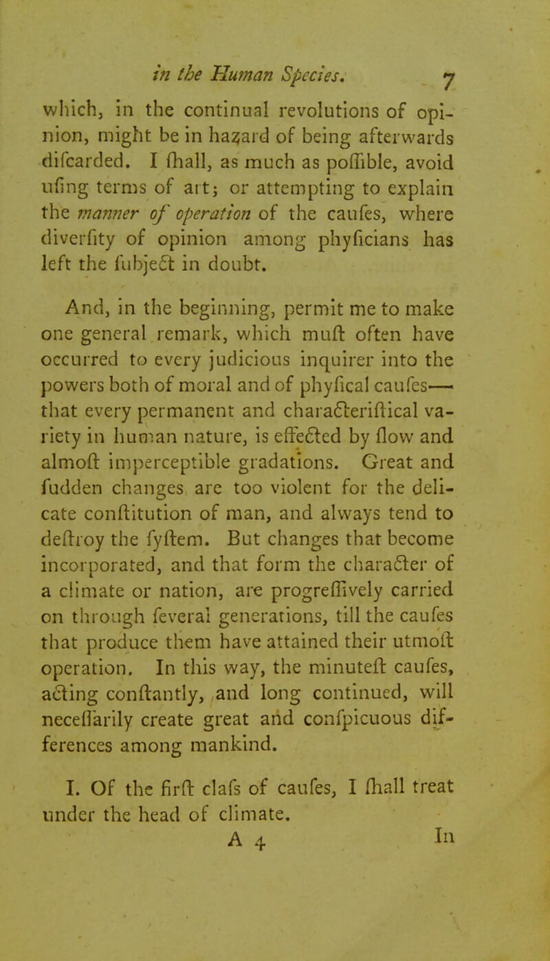 which, in the continual revolutions of opi- nion, might be in hazard of being afterwards difcarded. I fhall, as much as poffible, avoid ufing terms of art; or attempting to explain the manner of operation of the caufes, where diverfity of opinion among phyficians has left the fubject in doubt. And, in the beginning, permit me to make one general remark, which muft often have occurred to every judicious inquirer into the powers both of moral and of phyfical caufes— that every permanent and characteriftical va- riety in human nature, is effected by flow and almoft imperceptible gradations. Great and fudden changes are too violent for the deli- cate conftitution of man, and always tend to deftroy the fyftem. But changes that become incorporated, and that form the character of a climate or nation, are progreffively carried on through feveral generations, till the caufes that produce them have attained their utmoft operation. In this way, the minuteft caufes, acting conftantly, and long continued, will neceflarily create great and confpicuous dif- ferences among mankind. I. Of the firft clafs of caufes, I mall treat under the head of climate.