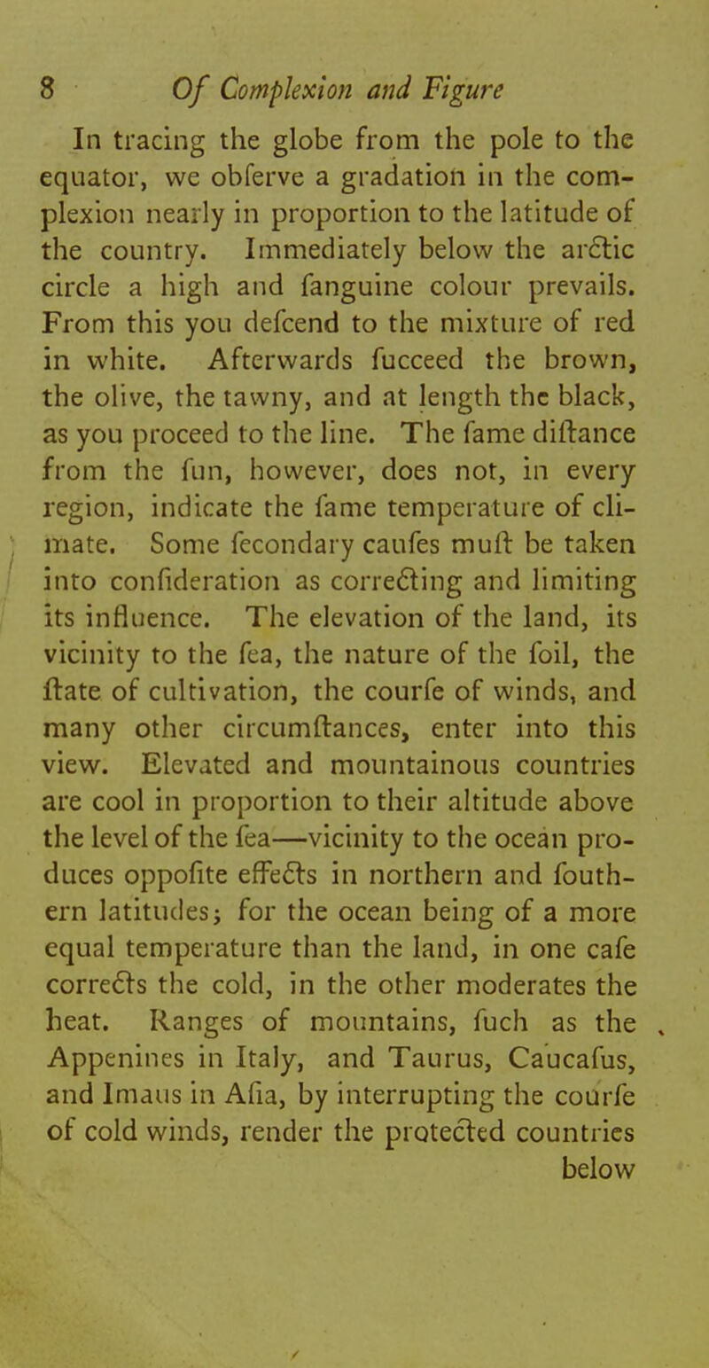 In tracing the globe from the pole to the equator, we obferve a gradation in the com- plexion nearly in proportion to the latitude of the country. Immediately below the arctic circle a high and fanguine colour prevails. From this you defcend to the mixture of red in white. Afterwards fucceed the brown, the olive, the tawny, and at length the black, as you proceed to the line. The fame diftance from the fun, however, does not, in every region, indicate the fame temperature of cli- mate. Some fecondary caufes mult be taken into confideration as correcting and limiting its influence. The elevation of the land, its vicinity to the fea, the nature of the foil, the ftate of cultivation, the courfe of winds, and many other circumftances, enter into this view. Elevated and mountainous countries are cool in proportion to their altitude above the level of the fea—vicinity to the ocean pro- duces oppofite effects in northern and fouth- ern latitudes j for the ocean being of a more equal temperature than the land, in one cafe corrects the cold, in the other moderates the heat. Ranges of mountains, fuch as the , Appenines in Italy, and Taurus, Caucafus, and lmaus in Afia, by interrupting the courfe of cold winds, render the protected countries below