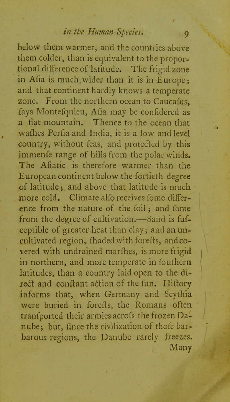 below them warmer, and the countries above them colder, than is equivalent to the propor- tional difference of latitude. The frigid zone in Alia is much^wider than it is in Europe; and that continent hardly knows a temperate zone. From the northern ocean to Caucafus, fays Montefquieu, Afia may be confidered as a fiat mountain. Thence to the ocean that waffles Perfia and India, it is a low and level country, without feas, and protected by this immenfe range of hills from the polar winds. The Afiatic is therefore warmer than the European continent below the fortieth degree of latitude; and above that latitude is much more cold. Climate alfo receives fome differ- ence from the nature of the foil; and fome from the degree of cultivation.—Sand is fuf- ceptible of greater heat than clay; and an un- cultivated region, fhadedwith forefls, andco- vered with undrained marines, is more frigid in northern, and more temperate in fouthern latitudes, than a country laid open to the di- re£t and conftant action of the fun. Hiftory informs that, when Germany and Scythia were buried in forefls, the Romans often tranfported their armies acrofs the frozen Da- nube; but, fmce the civilization of thofe bar- barous regions, the Danube rarely freezes. Many