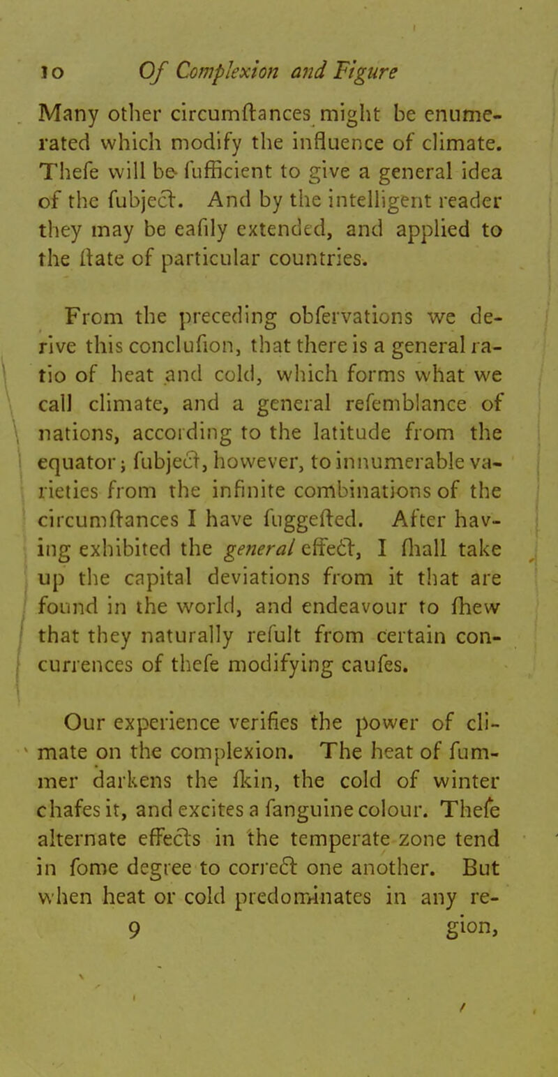 Many other circumftances might be enume- rated which modify the influence of climate. Thefe will be- fufficient to give a general idea of the fubject. And by the intelligent reader they may be eafily extended, and applied to the (late of particular countries. From the preceding obfervations we de- rive this conclufion, that there is a general ra- tio of heat and cold, which forms what we call climate, and a general refemblance of nations, according to the latitude from the equator; fubjecl, however, to innumerable va- rieties from the infinite combinations of the circumftances I have fuggefted. After hav- ing exhibited the general effect, I (hall take up the capital deviations from it that are found in the world, and endeavour to mew that they naturally refult from certain con- currences of thefe modifying caufes. Our experience verifies the power of cli- mate on the complexion. The heat of fum- mer darkens the fkin, the cold of winter chafes it, and excites a fanguine colour. Thefe alternate effects in the temperate zone tend in fome degree to correct one another. But when heat or cold predominates in any re- 9 gion>