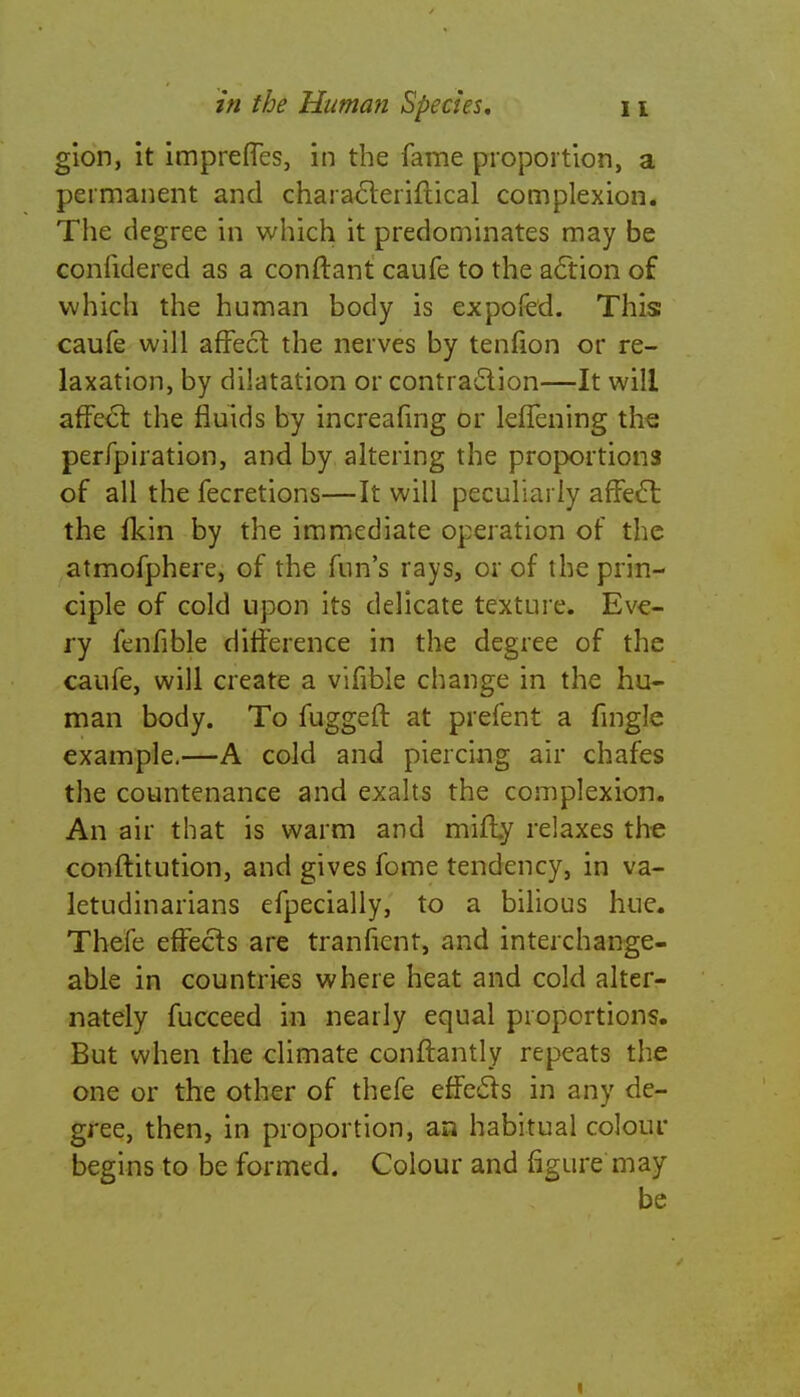 glon, it impreffes, in the fame proportion, a permanent and characleriflical complexion. The degree in which it predominates may be confidered as a conftant caufe to the action of which the human body is expofed. This caufe will affect the nerves by tenfion or re- laxation, by dilatation or contraction—It will affect the fluids by increafmg or leffening the perfpiration, and by altering the proportions of all the fecretions—It will peculiarly affect the fkin by the immediate operation of the atmofphere, of the fun's rays, or of the prin- ciple of cold upon its delicate texture. Eve- ry fenfible difference in the degree of the caufe, will create a vifible change in the hu- man body. To fuggeft at prefent a fingle example.—A cold and piercing air chafes the countenance and exalts the complexion. An air that is warm and mifty relaxes the conftitution, and gives fome tendency, in va- letudinarians efpecially, to a bilious hue. Thefe effects are tranfient, and interchange- able in countries where heat and cold alter- nately fucceed in nearly equal proportions. But when the climate conftantly repeats the one or the other of thefe effects in any de- gree, then, in proportion, an habitual colour begins to be formed. Colour and figure may be