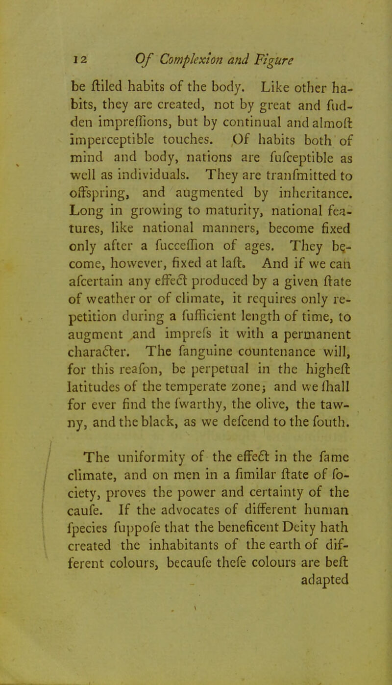 be ftiled habits of the body. Like other ha- bits, they are created, not by great and fud- den impreffions, but by continual andalmoft imperceptible touches. Of habits both of mind and body, nations are fufceptible as well as individuals. They are tranfmitted to offspring, and augmented by inheritance. Long in growing to maturity, national fea- tures, like national manners, become fixed only after a fucceffion of ages. They be- come, however, fixed at laft. And if we can afcertain any effect produced by a given ftate of weather or of climate, it requires only re- petition during a fufficient length of time, to augment and imprefs it with a permanent character. The fanguine countenance will, for this reafon, be perpetual in the higheft latitudes of the temperate zone; and vvefhall for ever find the fwarthy, the olive, the taw- ny, and the black, as we defcend tothefouth. The uniformity of the effect in the fame climate, and on men in a fimilar ftate of fo- ciety, proves the power and certainty of the caufe. If the advocates of different human fpecies fuppofe that the beneficent Deity hath created the inhabitants of the earth of dif- ferent colours, becaufe thefe colours are beft adapted