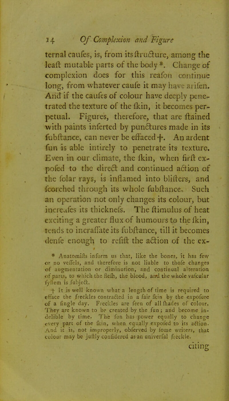 ternal caufes, is, from itsftructure, among the leaff. mutable parts of the body *. Change of complexion does for this reafon continue long, from whatever caufe it may have arifen. And if the caufes of colour have deeply pene- trated the texture of the fkin, it becomes per- petual. Figures, therefore, that are ftained with paints inferted by punctures made in its fubftance, can never be effaced \. An ardent fun is able intirely to penetrate its texture. Even in our climate, the ikin, when firfr. ex- pofed to the direct and continued action of the foiar rays, is inflamed into blifters, and fcorched through its whole fubftance Such an operation not only changes its colour, but increufes its thicknefs. The ftimulus of heat exciting a greater flux of humours to the fkin, tends to incraflate its fubftance, till it becomes denfe enough to refift the action of the ex- * Anatomifts inform us that, like the bones, it has few or no veffels, and therefore is not liable to thofe changes of augmentation or diminution, and continual alteration of pares, to which the flelh, the blood, amd the whole vafcular fyftem is fubjedt. f It is well known what a length of time is required to efface the freckles contracted in a fair fkin by the expofure of a fingle day. Freckles are fecn of all (hades of colour. They are known to be created by the fun; and become in- delible by time. The fun has power equally to change every part of the fkin, when, equally expoied to its action. And it is, not improperly, obferved by fome writers, that colour may be juftly confidered as an univerfal freckle. citing