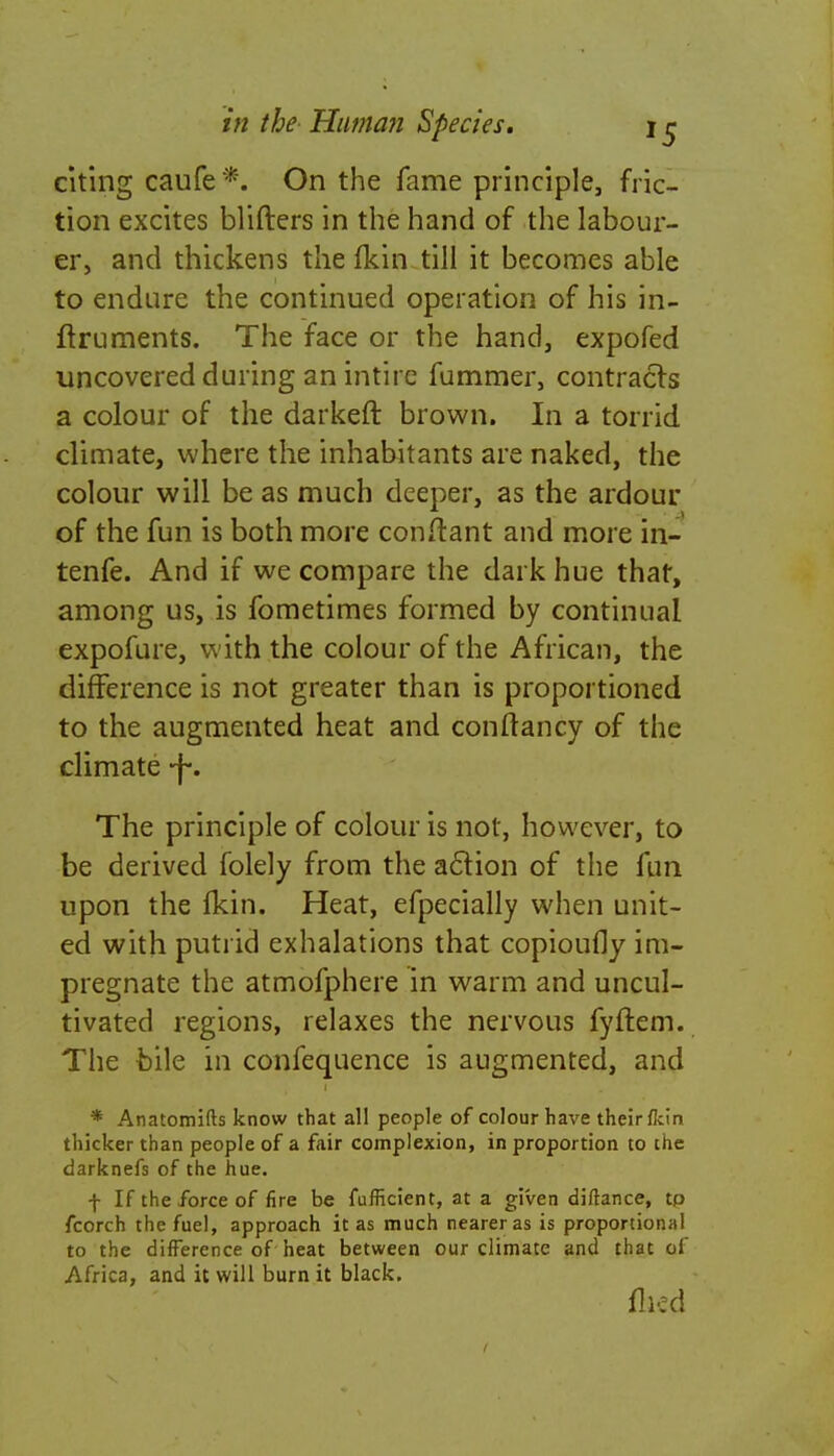 citing caufe *. On the fame principle, fric- tion excites blifters in the hand of the labour- er, and thickens the fkin till it becomes able to endure the continued operation of his in- ftruments. The face or the hand, expofed uncovered during anintire fummer, contracts a colour of the darkeft brown. In a torrid climate, where the inhabitants are naked, the colour will be as much deeper, as the ardour of the fun is both more conftant and more in- tenfe. And if we compare the dark hue that, among us, is fometimes formed by continual expofure, with the colour of the African, the difference is not greater than is proportioned to the augmented heat and conftancy of the climate -j-. The principle of colour is not, however, to be derived folely from the action of the fun upon the fkin. Heat, efpecially when unit- ed with putrid exhalations that copioufly im- pregnate the atmofphere in warm and uncul- tivated regions, relaxes the nervous fyftem. The bile in confequence is augmented, and * Anatomifts know that all people of colour have their/kin thicker than people of a fair complexion, in proportion to the darknefs of the hue. f If the force of fire be fufficient, at a given diftance, tp fcorch the fuel, approach it as much nearer as is proportional to the difference of heat between our climate and that of Africa, and it will burn it black. flied
