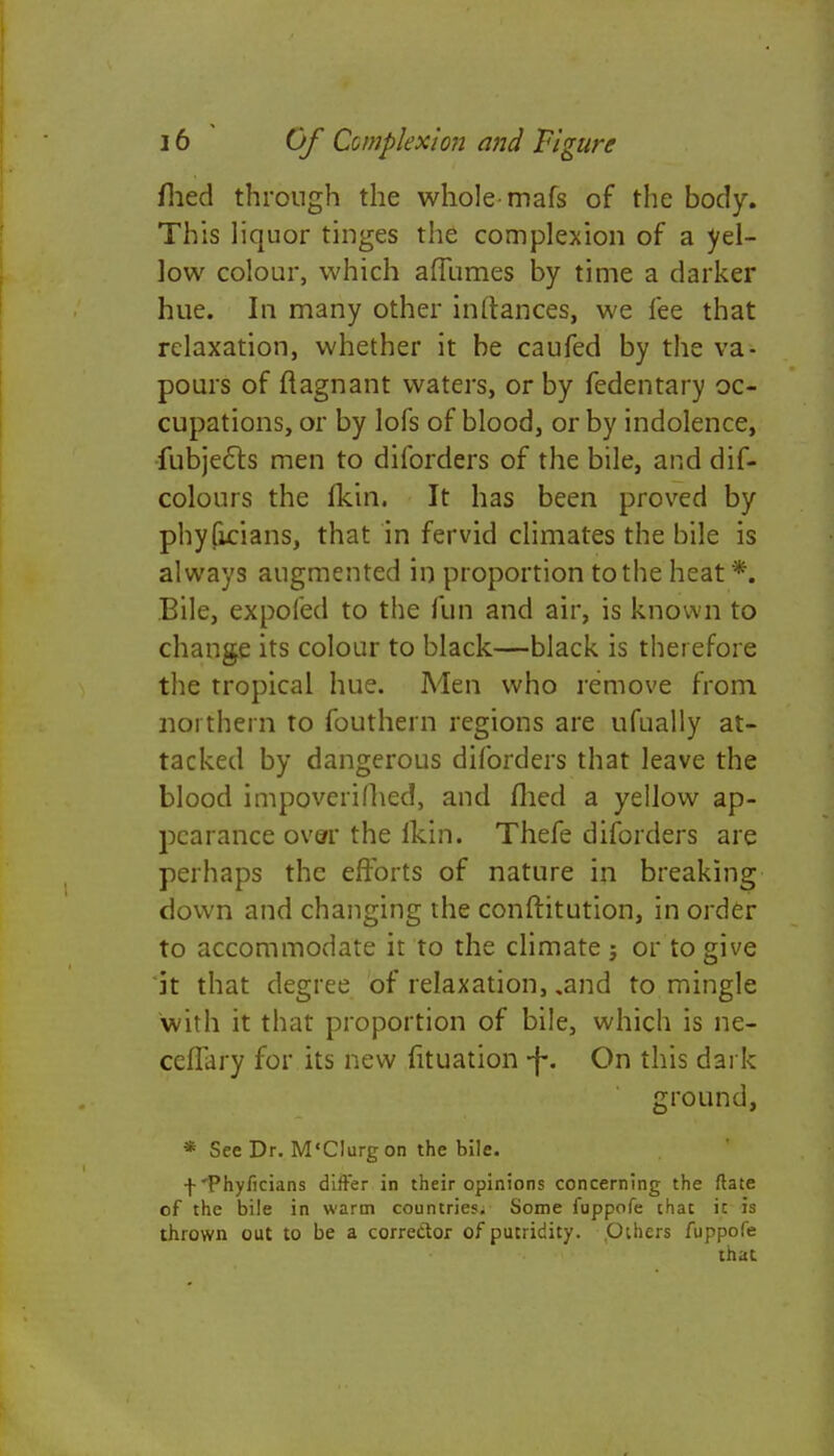 filed through the whole-mafs of the body. This liquor tinges the complexion of a yel- low colour, which alTumes by time a darker hue. In many other inltances, we fee that relaxation, whether it be caufed by the va- pours of flagnant waters, or by fedentary oc- cupations, or by lofs of blood, or by indolence, fubjects men to dilbrders of the bile, and dif- colours the fkin. It has been proved by phyficians, that in fervid climates the bile is always augmented in proportion to the heat*. Bile, expoied to the fun and air, is known to change its colour to black—black is therefore the tropical hue. Men who remove from northern to fouthern regions are ufually at- tacked by dangerous diforders that leave the blood impoverifhed, and flied a yellow ap- pearance over the flan. Thefe diforders are perhaps the efforts of nature in breaking down and changing the conftitution, in order to accommodate it to the climate; or to give it that degree of relaxation, .and to mingle with it that proportion of bile, which is ne- ceflary for its new fituation -f-. On this dark ground, * See Dr. M'Clurgon the bile. fPhyficians differ in their opinions concerning the ftate of the bile in warm countries; Some fuppofe chat ic is thrown out to be a corrector of putridity. .Others fuppofe that