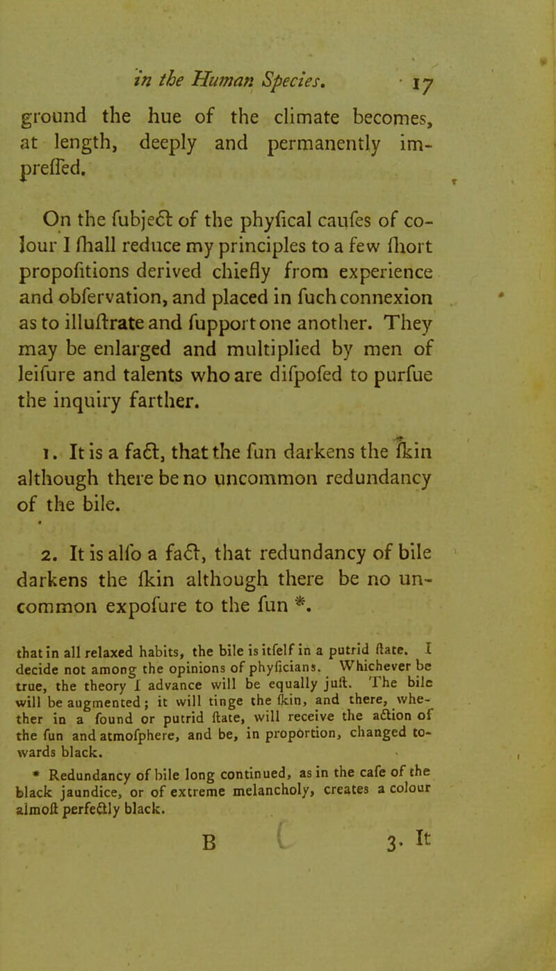 ground the hue of the climate becomes, at length, deeply and permanently im- prefled. On the fubject of the phyfical caufes of co- Jour I mall reduce my principles to a few fhort proportions derived chiefly from experience and obfervation, and placed in fuch connexion as to illuftrate and fupportone another. They may be enlarged and multiplied by men of leifure and talents who are difpofed to purfue the inquiry farther. 1. It is a fa6t, that the fun darkens the fkin although there be no uncommon redundancy of the bile. 2. It is alio a fact, that redundancy of bile darkens the fkin although there be no un- common expofure to the fun *. that in all relaxed habits, the bile is itfelf in a putrid Mate. I decide not among the opinions of phyficians. Whichever be true, the theory I advance will be equally juft. The bile will be augmented; it will tinge the (kin, and there, whe- ther in a found or putrid ftate, will receive the aftion of the fun and atmofphere, and be, in proportion, changed to- wards black. * Redundancy of bile long continued, as in the cafe of the black jaundice, or of extreme melancholy, creates a colour almoli perfe&ly black. B
