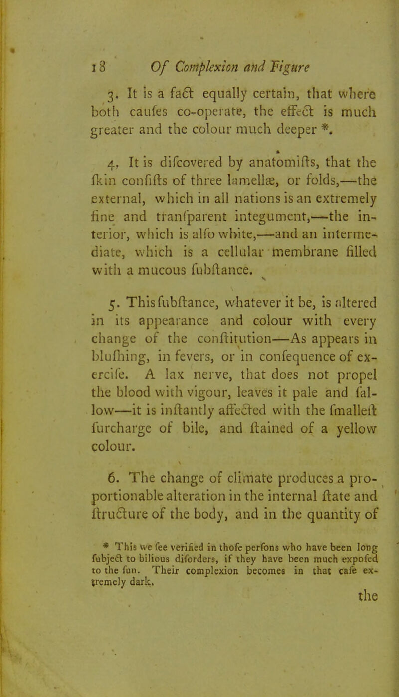 3. It is a fact equally certain, that where both caufes co-operate, the effccl: is much greater and the colour much deeper *. 4. It is difcovered by anatomifts, that the fkin confifts of three lamellae, or folds,—the external, which in all nations is an extremely fine and tranfparent integument,—the in- terior, which is alfo white,—and an interme- diate, which is a cellular membrane filled with a mucous fubftance. 5. This fubftance, whatever it be, is ;iltered in its appearance and colour with every change of the conftitution—As appears in blufhing, in fevers, or in confequence of ex- ercife. A lax nerve, that does not propel the blood with vigour, leaves it pale and fal- low—it is inftantly aftecled with the fmallert furcharge of bile, and ftained of a yellow colour. 6. The change of climate produces a pro- portionable alteration in the internal ftate and lrruclure of the body, and in the quantity of * This we fee verified in thofe perfons who have been long fubjedt to bilious diforders, if they have been much expofed, to the fun. Their complexion becomes in that cafe ex- tremely dark. the