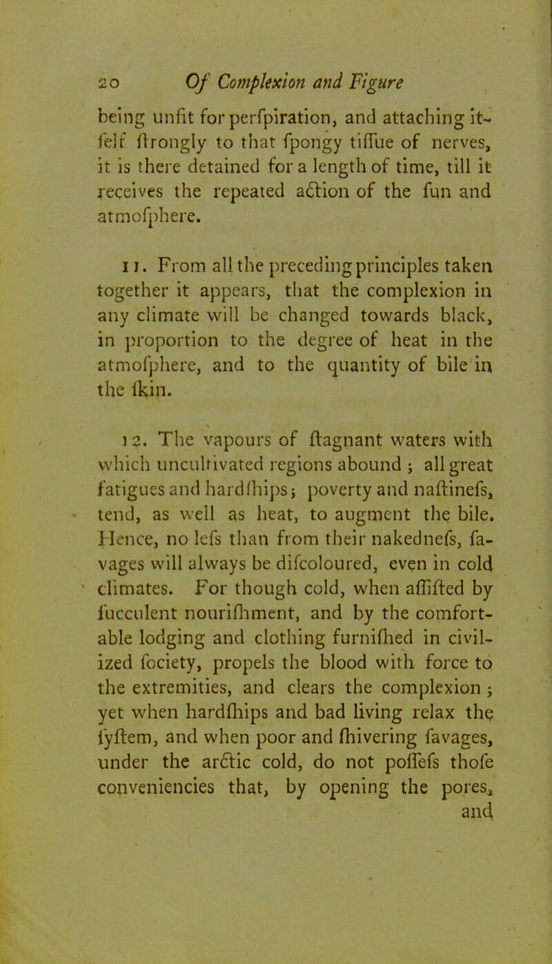 being unfit for perfpiration, and attaching it- fel.f flrongly to that fpongy tiffue of nerves, it is there detained for a length of time, till it receives the repeated action of the fun and atmofphere. II. From all the preceding principles taken together it appears, that the complexion in any climate will be changed towards black, in proportion to the degree of heat in the atmofphere, and to the quantity of bile in the lkin. i 2. The vapours of ftagnant waters with which uncultivated regions abound ; all great fatigues and hardfhips; poverty and naftinefs, tend, as well as heat, to augment the bile. \ knee, no lefs than from their nakednefs, fa- vages will always be difcoloured, even in cold climates. For though cold, when aflifted by iucculent nourifhment, and by the comfort- able lodging and clothing furnifhed in civil- ized fociety, propels the blood with force to the extremities, and clears the complexion ; yet when hardfhips and bad living relax the fyftem, and when poor and fhivering favages, under the arctic cold, do not poffefs thofe conveniencies that, by opening the poresj and