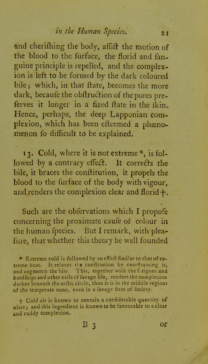 and cherifhing the body, afiift the motion of the blood to the furface, the florid and fan- guine principle is repelled, and the complex- ion is left to be formed by the dark coloured bile; which, in that ftate, becomes the more dark, becaufe the obflrucfion of the pores pre- fcrves it longer in a fixed flare in the iYin. Hence, perhaps, the deep Lapponian com- plexion, which has been efteemed a phseno- menon fo difficult to be explained. 13. Cold, where it is not extreme*, is fol- lowed by a contrary effecf. It corrects the bile, it braces the conftitution, it propels the blood to the furface of the body with vigour, and renders the complexion clear and florid-f-. Such are the obfervations which I propofe concerning the proximate caufe of colour in the human fpecies. But I remark, with plea~ fure, that whether this theory be well founded * Extreme cold is followed by an effecl fimilar to that of ex- treme heat. It relaxes the conftitution by overtraining it, and augments the bile. This, together with the fatigues and hardftiips and other evils of favage life, renders the complexion darker beneath the arftic circle, than it is in the middle regions of the temperate zone, even in a favage ftate of fociety. •f- Cold air is known to contain a confiderable quantity of nitre; and this ingredient is known to be favourable to a clear and ruddy complexion. or