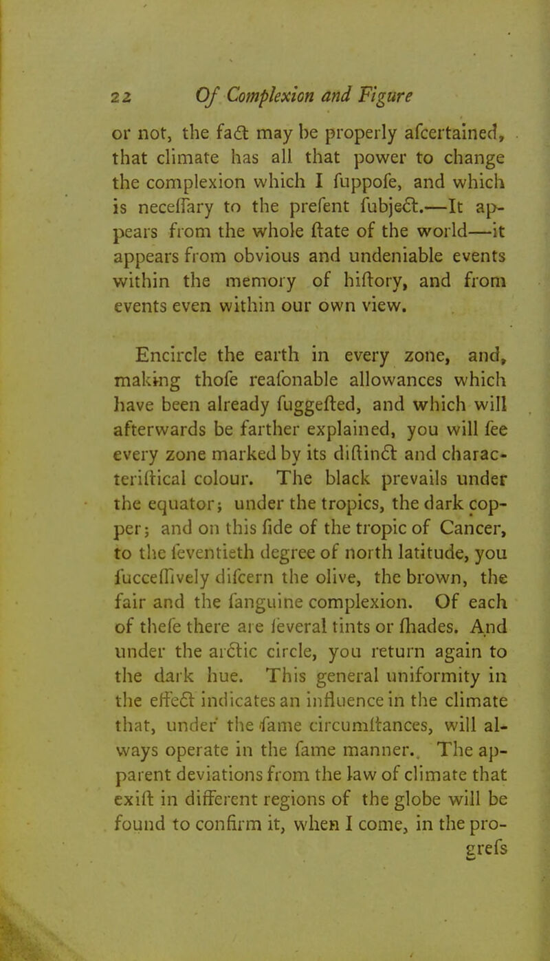 or not, the fact may be properly afcertained, that climate has all that power to change the complexion which I fuppofe, and which is neceffary to the prefent fubjecl:.—It ap- pears from the whole ftate of the world—it appears from obvious and undeniable events within the memory of hiftory, and from events even within our own view. Encircle the earth in every zone, and, makmg thofe reafonable allowances which have been already fuggefted, and which will afterwards be farther explained, you will fee every zone marked by its diftinci and charac- teriftical colour. The black prevails under the equator; under the tropics, the dark cop- per; and on this fide of the tropic of Cancer, to the feventieth degree of north latitude, you fucceflively difcern the olive, the brown, the fair and the fanguine complexion. Of each of thefe there are leveral tints or fhades. And under the arctic circle, you return again to the dark hue. This general uniformity in the effect indicates an influence in the climate that, under the 'fame circumstances, will al- ways operate in the fame manner. The ap- parent deviations from the law of climate that exift in different regions of the globe will be found to confirm it, when I come, in the pro- grefs