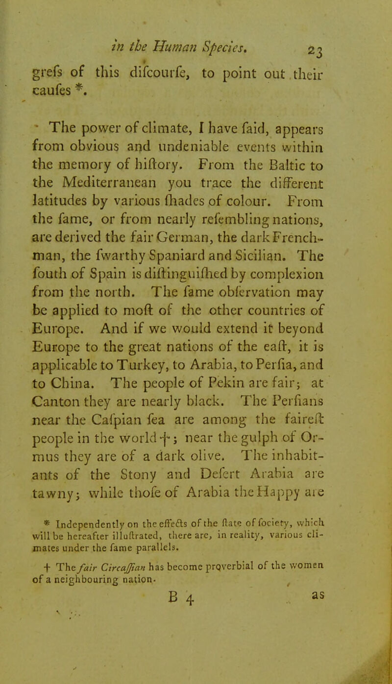 grefs of this difcourfe, to point out. their caufes *. • The power of climate, I have faid, appears from obvious and undeniable events within the memory of hiftory. From the Baltic to the Mediterranean you trace the different latitudes by various fhades of colour. From the fame, or from nearly refembling nations, are derived the fair German, the dark French- man, the fwarthy Spaniard and Sicilian. The fouth of Spain is dirlinguifhed by complexion from the north. The fame oblervation may be applied to moft of the other countries of Europe. And if we would extend it beyond Europe to the great nations of the eaft, it is applicable to Turkey, to Arabia, to Perfia, and to China. The people of Pekin are fair; at Canton they are nearly black. The Perfians near the Cafpian fea are among the faireft people in the world -f j near the gulph of Or- mus they are of a dark olive. The inhabit- ants of the Stony and Defert Arabia are tawny j while thofe of Arabia the Happy are * Independently on the effects of the (late of fociery, which will be hereafter illuftrated, there arc, in reality, various cli- mates under the fame parallels. + The fair CircaJJtan has become proverbial of the women of a neighbouring nation- B 4 as