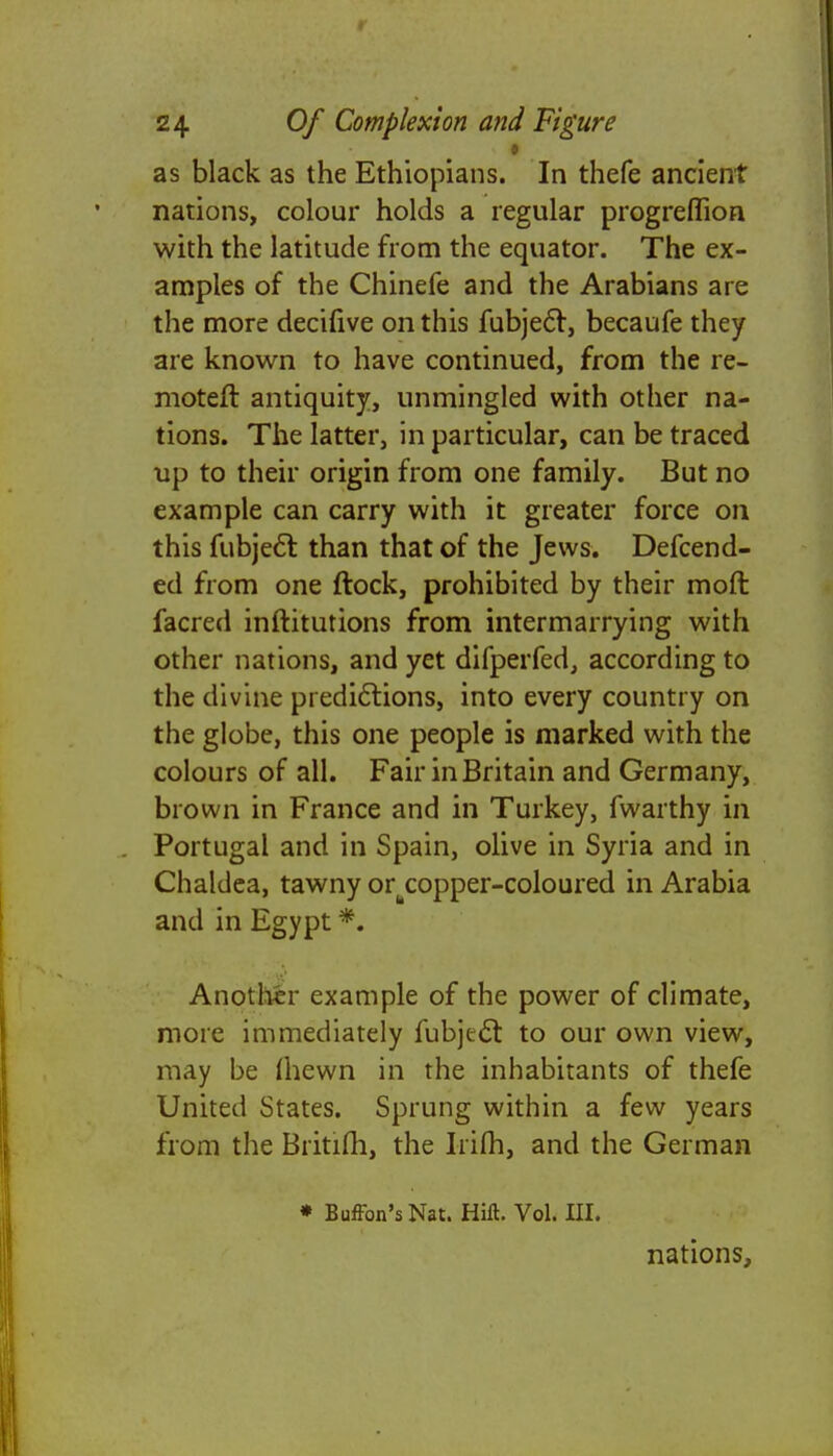 as black as the Ethiopians. In thefe ancient nations, colour holds a regular progreflion with the latitude from the equator. The ex- amples of the Chinefe and the Arabians are the more decifive on this fubjecl:, becaufe they are known to have continued, from the re- moter! antiquity, unmingled with other na- tions. The latter, in particular, can be traced up to their origin from one family. But no example can carry with it greater force on this fubjecl: than that of the Jews. Defend- ed from one ftock, prohibited by their moft facred inftitutions from intermarrying with other nations, and yet difperfed, according to the divine predictions, into every country on the globe, this one people is marked with the colours of all. Fair in Britain and Germany, brown in France and in Turkey, fwarthy in Portugal and in Spain, olive in Syria and in Chaldea, tawny or^copper-coloured in Arabia and in Egypt *. Another example of the power of climate, more immediately fubjecl: to our own view, may be (hewn in the inhabitants of thefe United States. Sprung within a few years from the Britifli, the Irifh, and the German » Button's Nat. Hift. Vol. III. nations,
