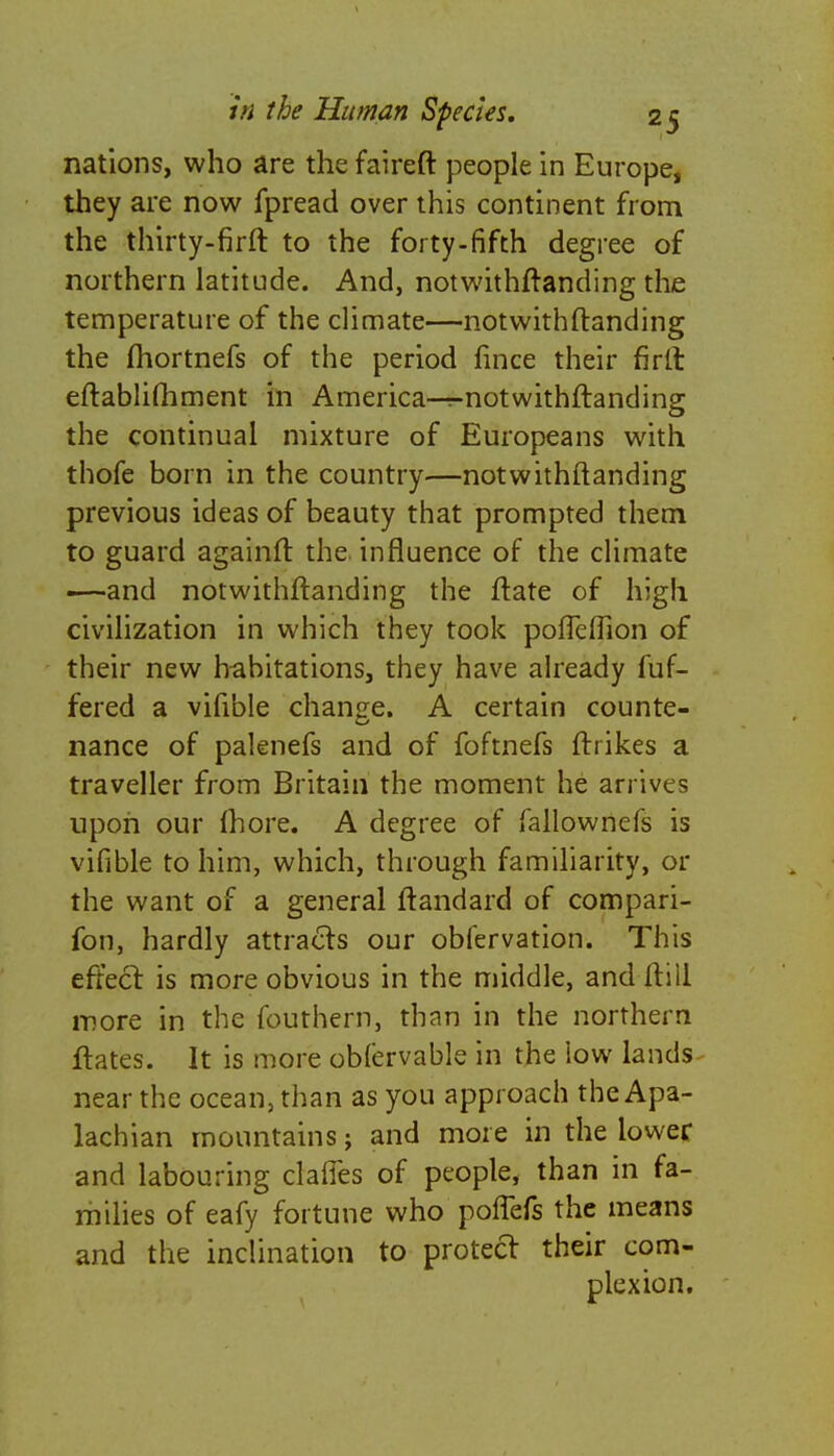 nations, who are the faireft people in Europe, they are now fpread over this continent from the thirty-firft to the forty-fifth degree of northern latitude. And, notwithftanding the temperature of the climate—notwithftanding the fhortnefs of the period fince their firit eftabliftiment in America—r-notwithftanding the continual mixture of Europeans with thofe born in the country—notwithftanding previous ideas of beauty that prompted them to guard againft the influence of the climate —and notwithftanding the ftate of high civilization in which they took pofleftion of their new habitations, they have already fuf- fered a vifible change. A certain counte- nance of palenefs and of foftnefs ftrikes a traveller from Britain the moment he arrives upon our Ihore. A degree of fallownefs is vifible to him, which, through familiarity, or the want of a general ftandard of compari- fon, hardly attracts our obfervation. This effect is more obvious in the middle, and ftiil more in the fouthern, than in the northern ftates. It is more oMervable in the low lands near the ocean, than as you approach the Apa- lachian mountains; and more in the lower and labouring dalles of people, than in fa- milies of eafy fortune who poffefs the means and the inclination to protect their com- plexion.