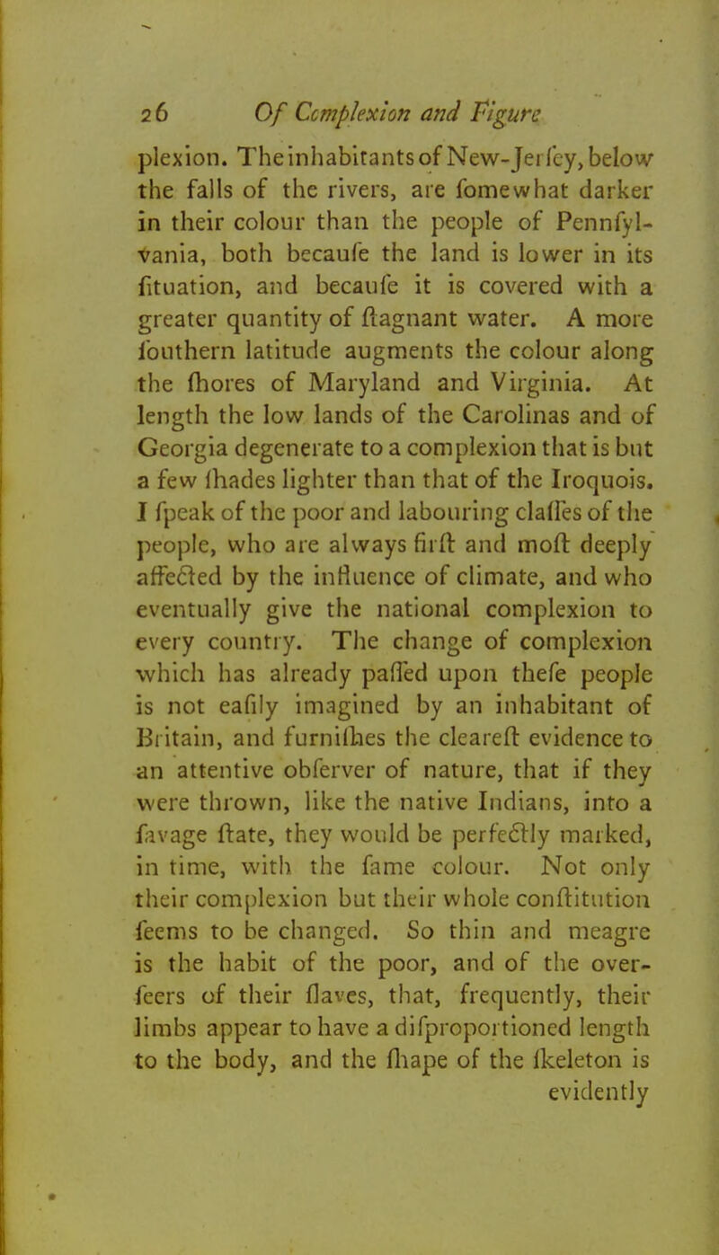 plexion. The inhabitants of New-Jei fey, below the falls of the rivers, are fomewhat darker in their colour than the people of Pennfyl- vania, both becaufe the land is lower in its fituation, and becaufe it is covered with a greater quantity of fiagnant water. A more ibuthern latitude augments the colour along the mores of Maryland and Virginia. At length the low lands of the Carolinas and of Georgia degenerate to a complexion that is but a few {hades lighter than that of the Iroquois. I fpeak of the poor and labouring claries of the people, who are always firft and moft deeply affected by the influence of climate, and who eventually give the national complexion to every country. The change of complexion which has already pafled upon thefe people is not eafily imagined by an inhabitant of Britain, and furnilhes the cleared evidence to an attentive obferver of nature, that if they were thrown, like the native Indians, into a lavage ftate, they would be perfectly marked, in time, with the fame colour. Not only their complexion but their whole conftitution feems to be changed. So thin and meagre is the habit of the poor, and of the over- feers of their Haves, that, frequently, their limbs appear to have a difproportioned length to the body, and the fhape of the lkeleton is evidently