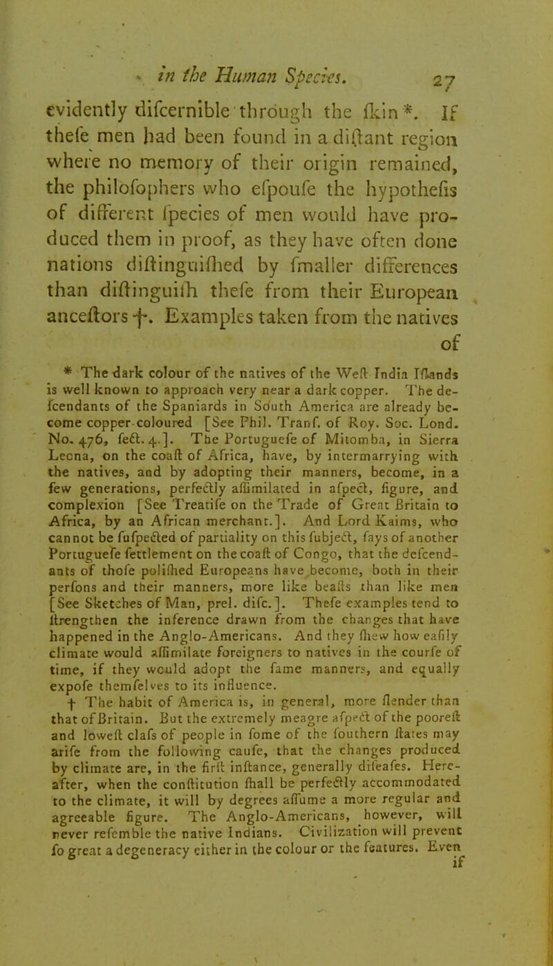 evidently difcernible through the fkin*. If thefe men had been found in a di(tant region where no memory of their origin remained, the philofophers who efpoufe the hypothefis of different fpecies of men would have pro- duced them in proof, as they have often done nations diftinguifhed by fmaller differences than diftinguiih thefe from their European anceftors -f. Examples taken from the natives of * The dark colour of the natives of the Wed India I/knds is well known to approach very near a dark copper. The de- fendants of the Spaniards in Sduth America are already be- come copper coloured [See Phil. Tranf. of Roy. Soc. Lond. No. 476, feci:. 4.]. The Portuguefe of Mitomba, in Sierra Lecna, on the coaft of Africa, have, by intermarrying with the natives, and by adopting their manners, become, in a few generations, perfectly alLmilated in afpect, figure, and complexion [See Treatife on the Trade of Great Britain to Africa, by an African merchant.]. And Lord Kaims, who cannot be fufpecled of partiality on this fubjeft, fays of another Portuguefe fettlement on the coaft of Congo, that the defend- ants of thofe poliihed Europeans have.become, both in their perfons and their manners, more like beads than like men [See Sketches of Man, prel. difc.]. Thefe examples tend to ltrengthen the inference drawn from the changes that have happened in the Anglo-Americans. And they fliew how eafily climate would aflimilate foreigners to natives in the courfe of time, if they would adopt the fame manners, and equally expofe themfelves to its influence. f The habit of America is, in general, more flender than that of Britain. But the extremely meagre afpect of the pooreft and lowed clafs of people in fome of the fouthern ftates may arife from the following caufe, that the changes produced by climate are, in the firft inftance, generally difeafes. Here- after, when the conftitution mail be perfectly accommodated to the climate, it will by degrees afiume a more regular and agreeable figure. The Anglo-Americans, however, will never refemble the native Indians. Civilization will prevent fo great a degeneracy either in the colour or the features. Even