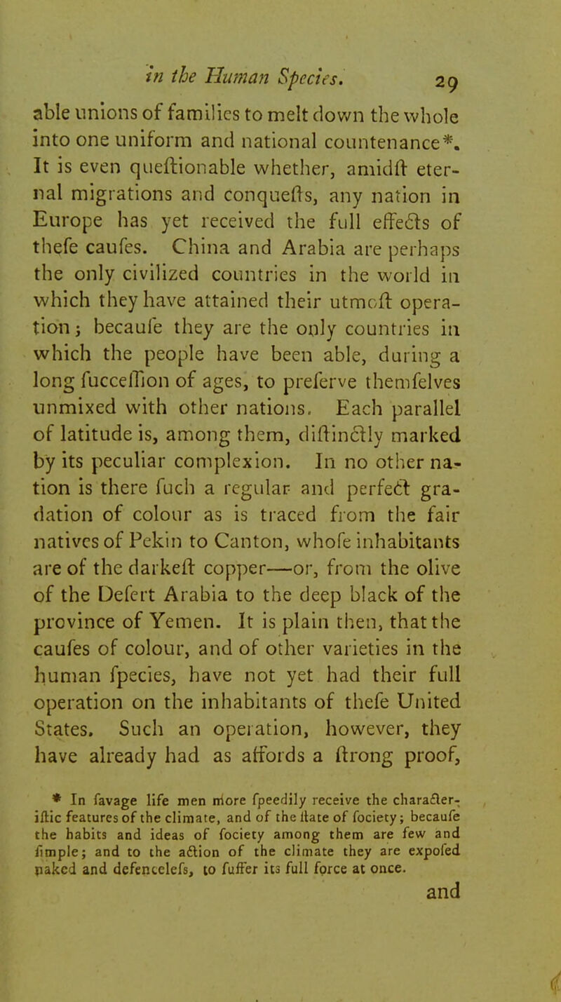 able unions of families to melt down the whole into one uniform and national countenance*. It is even queftionable whether, amidft eter- nal migrations and conquefts, any nation in Europe has yet received the full effecls of thefe caufes. China and Arabia are perhaps the only civilized countries in the world in which they have attained their utmoft opera- tion j becaule they are the only countries in which the people have been able, during a long fuccelTion of ages, to preferve themfelves unmixed with other nations. Each parallel of latitude is, among them, diftinclly marked by its peculiar complexion. In no other na- tion is there fuch a regular and perfect gra- dation of colour as is traced from the fair natives of Pekin to Canton, whofe inhabitants are of the darker! copper—or, from the olive of the Defert Arabia to the deep black of the province of Yemen. It is plain then, that the caufes of colour, and of other varieties in the human fpecies, have not yet had their full operation on the inhabitants of thefe United States. Such an operation, however, they have already had as affords a ftrong proof, * In favage life men more fpeedily receive the character- istic features of the climate, and of the ltate of fociety; becaufe the habits and ideas of fociety among them are few and fimple; and to the action of the climate they are expofed naked and defentelefs, to fuffer its full force at once. and