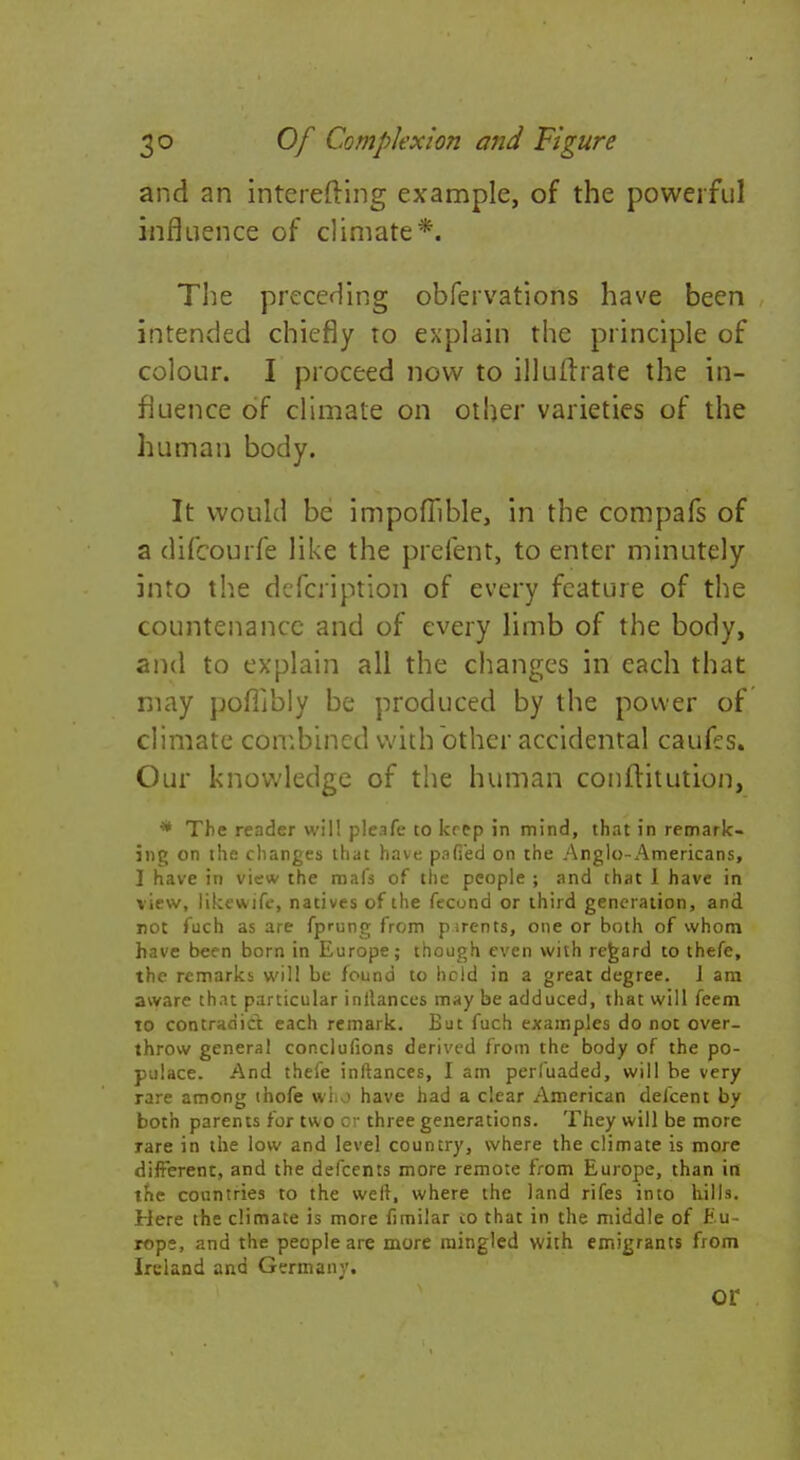 and an interefting example, of the powerful influence of climate*. The preceding obfervations have been intended chiefly to explain the principle of colour. I proceed now to illuftrate the in- fluence of climate on other varieties of the human body. It would be impofiible, in the compafs of a difcourfe like the prefent, to enter minutely into the defcription of every feature of the countenance and of every limb of the body, and to explain all the changes in each that may poflibly be produced by the power of climate combined with other accidental caufes. Our knowledge of the human conftitution, * The reader will pleafe to krep in mind, that in remark- ing on the changes that have pafi'ed on the Anglo-Americans, I have in view the roafs of the people ; and that 1 have in view, likewife, natives of the fecund or third generation, and not fuch as are fprung from pirents, one or both of whom have been born in Europe; though even with regard to thefe, the remarks will be found to held in a great degree. J am aware that particular inllances may be adduced, that will feem to contradict each remark. But fuch examples do not over- throw general conclufions derived from the body of the po- pulace. And thefe inftances, I am perluaded, will be very rare among thofe who have had a clear American defcent by both parents for two or three generations. They will be more rare in the low and level country, where the climate is more differenc, and the defcents more remote from Europe, than in the countries to the weft, where the land rifes into hills. Here the climate is more fimilar to that in the middle of Eu- rope, and the people are more mingled with emigrants from Ireland and Germany. or