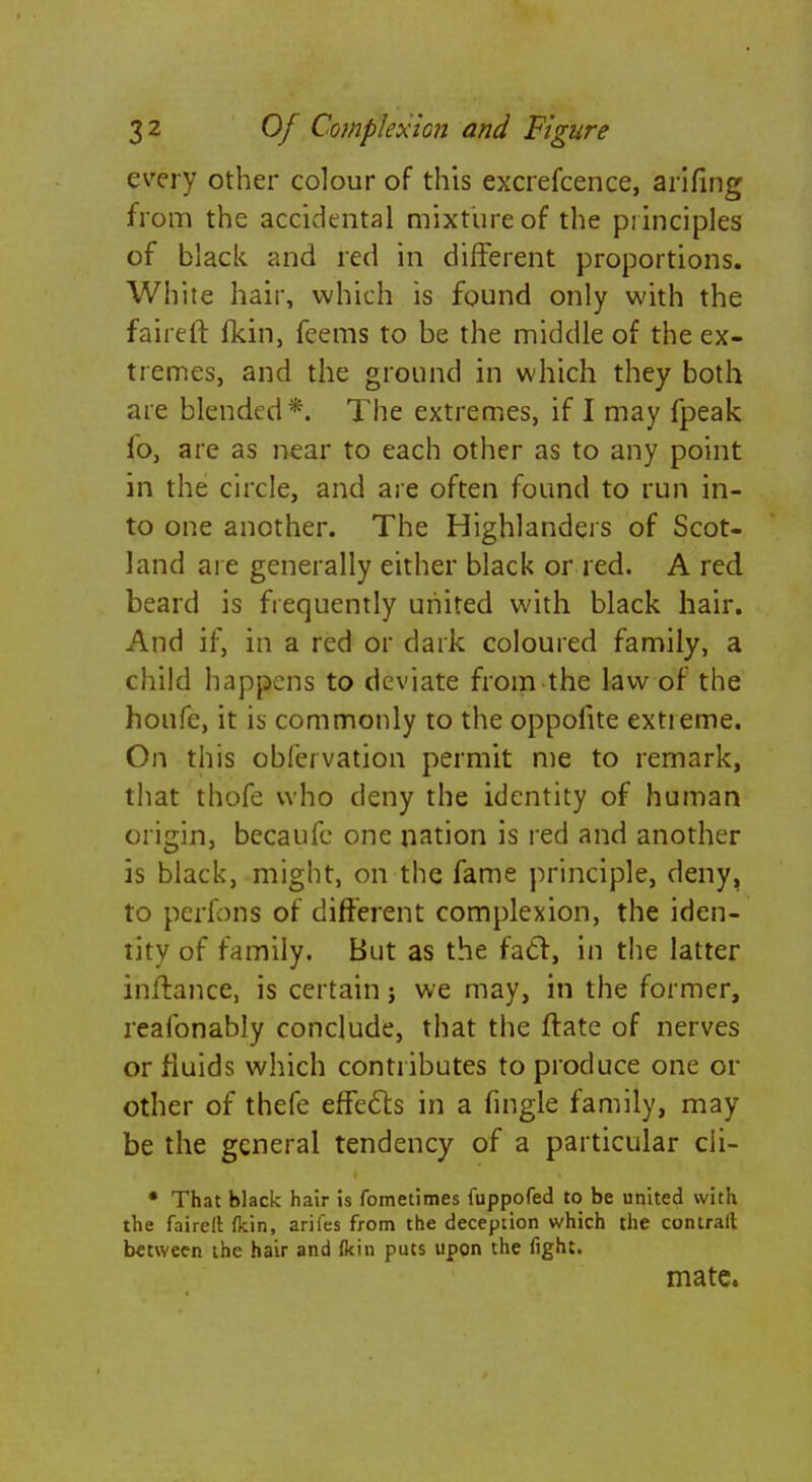 every other colour of this excrefcence, arifing from the accidental mixture of the principles of black and red in different proportions. White hair, which is found only with the faireft (kin, feems to be the middle of the ex- tremes, and the ground in which they both are blended*. The extremes, if I may fpeak io, are as near to each other as to any point in the circle, and are often found to run in- to one another. The Highlanders of Scot- land are generally either black or red. A red beard is frequently united with black hair. And if, in a red or dark coloured family, a child happens to deviate from the law of the houfc, it is commonly to the oppofite extieme. On this obfeivation permit me to remark, that thofe who deny the identity of human origin, becaufc one nation is red and another is black, might, on the fame principle, deny, to perfons of different complexion, the iden- tity of family. But as the facl, in the latter inftance, is certain j we may, in the former, reafonably conclude, that the ftate of nerves or fluids which contributes to produce one or other of thefe effects in a fingle family, may be the general tendency of a particular cii- • That black hair is fometimes fuppofed to be united with the fairelt fkin, arifes from the deception which the contrail between the hair and (kin puts upon the fight. mate.