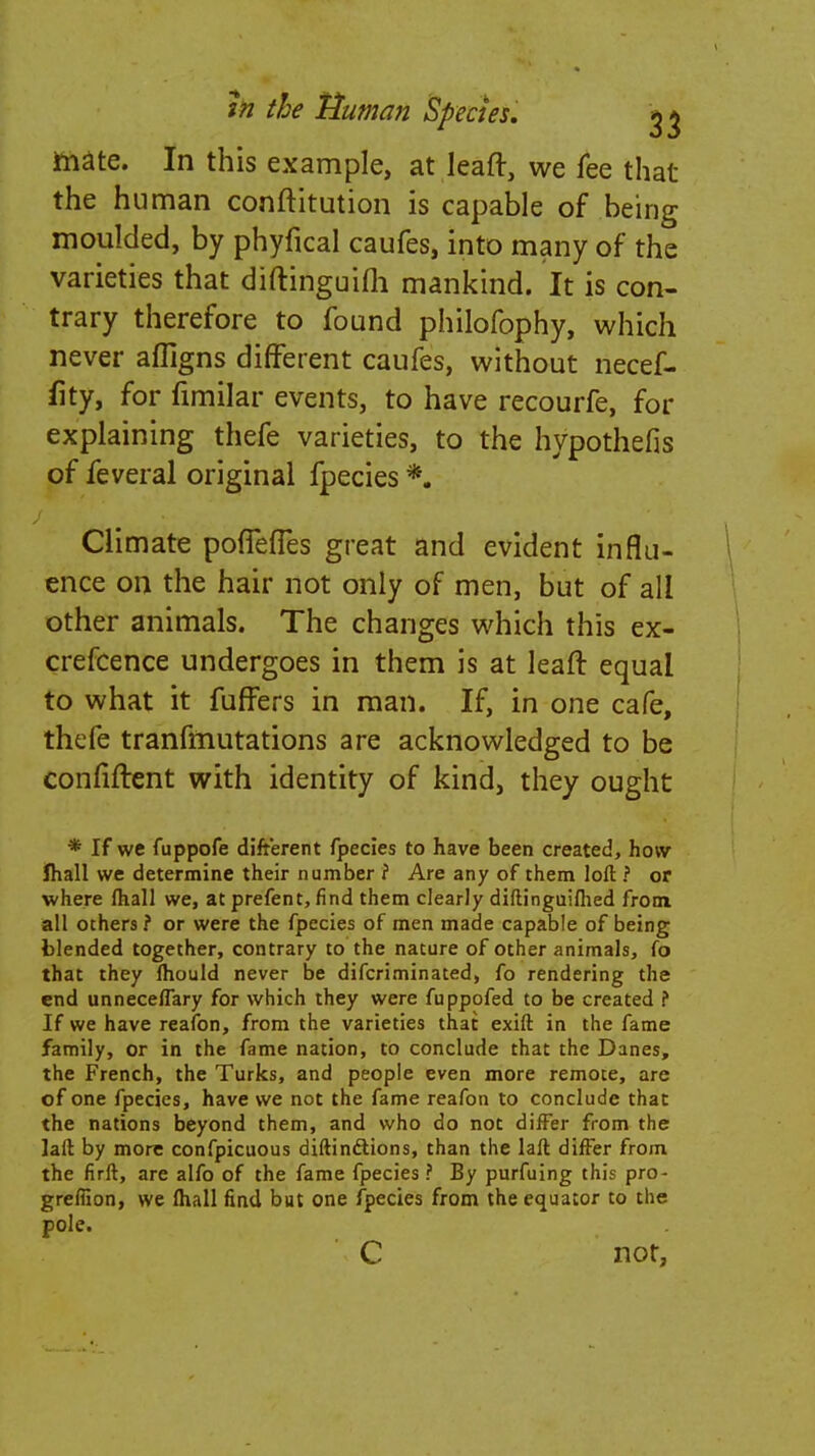 mate. In this example, at leaft, we fee that the human conftitution is capable of being moulded, by phyfical caufes, into many of the varieties that diftinguifh mankind. It is con- trary therefore to found philofophy, which never affigns different caufes, without necef- fity, for fimilar events, to have recourfe, for explaining thefe varieties, to the hypothefis of feveral original fpecies *. Climate poflefTes great and evident influ- ence on the hair not only of men, but of all other animals. The changes which this ex- crefcence undergoes in them is at leaft equal to what it fuffers in man. If, in one cafe, thefe tranfmutations are acknowledged to be confiftent with identity of kind, they ought * If we fuppofe different fpecies to have been created, how fhall we determine their number ? Are any of them loft ? or where fhall we, at prefent, find them clearly diftinguiflied from all others ? or were the fpecies of men made capable of being blended together, contrary to the nature of other animals, fo that they fhould never be difcriminated, fo rendering the end unneceflary for which they were fuppofed to be created f If we have reafon, from the varieties that exift in the fame family, or in the fame nation, to conclude that the Danes, the French, the Turks, and people even more remote, are of one fpecies, have we not the fame reafon to conclude that the nations beyond them, and who do not differ from the laft by more confpicuous diftinftions, than the laft differ from the firft, are alfo of the fame fpecies ? By purfuing this pro- grefiion, we mall find but one fpecies from the equator to the pole. C not,