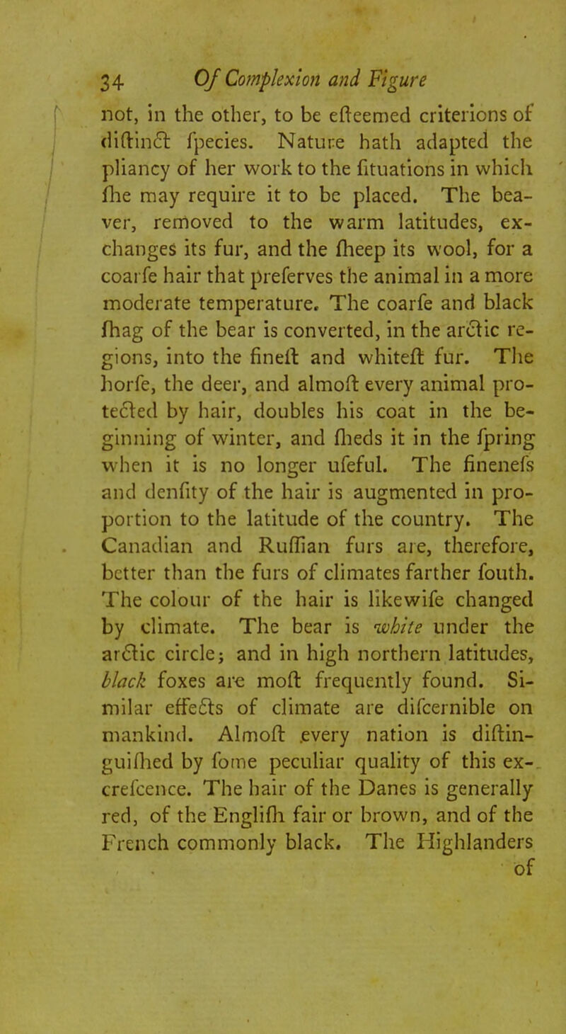 not, in the other, to be efteemed criterions of diftincl: fpecies. Nature hath adapted the pliancy of her work to the fituations in which flie may require it to be placed. The bea- ver, removed to the warm latitudes, ex- changes its fur, and the fheep its wool, for a coarfe hair that preferves the animal in a more moderate temperature. The coarfe and black fhag of the bear is converted, in the arctic re- gions, into the fin eft and whiteft fur. The horfe, the deer, and almoft every animal pro- tected by hair, doubles his coat in the be- ginning of winter, and fheds it in the fpring when it is no longer ufeful. The fincnefs and denfity of the hair is augmented in pro- portion to the latitude of the country. The Canadian and Ruffian furs are, therefore, better than the furs of climates farther fouth. The colour of the hair is likewife changed by climate. The bear is white under the arctic circle; and in high northern latitudes, black foxes are moft frequently found. Si- milar effects of climate are difcernible on mankind. Almoft every nation is diftin- guiflied by fome peculiar quality of this ex- crefcence. The hair of the Danes is generally red, of the Englifh fair or brown, and of the French commonly black. The Highlanders of